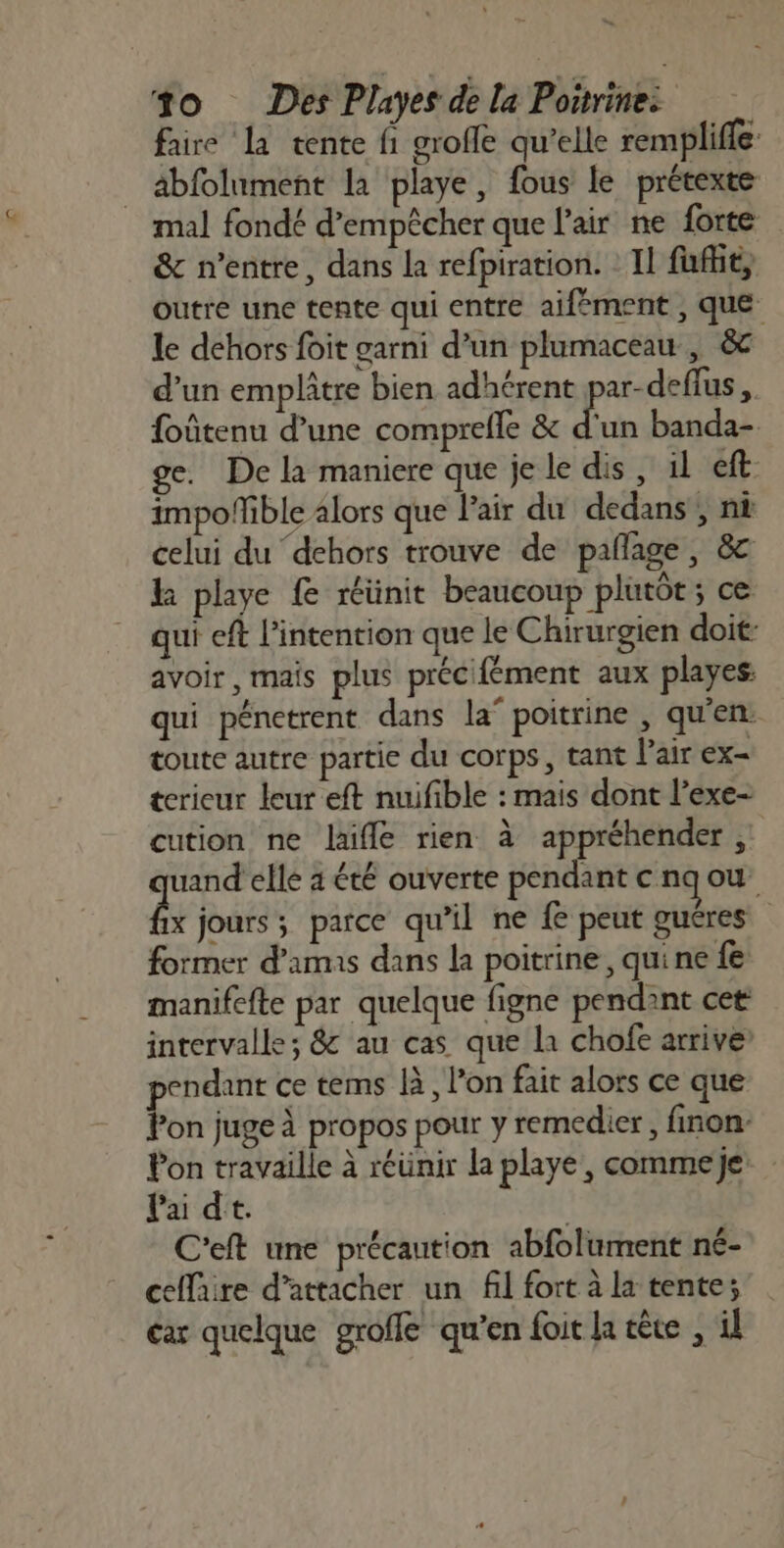 faire la tente fi groffe qu’elle remplifle äbfolument la playe, fous le prétexte mal fondé d’empècher que l'air ne forte &amp; n'entre, dans la refpiration. : Il fuffit, outré une tente qui entre aifément , que le dehors foit garni d’un plumaceau , &amp; d’un emplitre bien adhérent par-deflus foûtenu d’une comprefle &amp; d'un banda- e. De la maniere que je le dis, 1l eft- impofñible alors que Pair du dedans, ni celui du dehors trouve de paflage, &amp;c k playe fe réünit beaucoup plutôt; ce qui eft l'intention que le Chirurgien doit avoir, mais plus précifément aux playes: qui pénetrent dans la’ poitrine , qu’en: toute autre partie du corps, tant l'air ex- terieur leur eft nuifible : mais dont l’exe- cution ne Jaifle rien à appréhender ; uand elle 4 été ouverte pendant cnqow a jours ; parce qu'il ne fe peut guéres former d'amis dans la poitrine, qui ne fe manifefte par quelque figne pendant cet intervalle; &amp; au cas que la chofe arrive pendant ce tems là, l’on fait alors ce que Pon juge à propos pour y remedier, finon- Pon travaille à réunir la playe, commeje Pai dt. | C'eft une précaution abfolument né- ceflaire d’attacher un fl fort à la tente; car quelque groffe qu'en foit la cêce , il