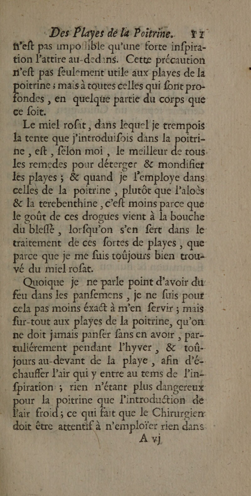 L “Des Playes dé la Poitrine. Yx f’eft pas impotible qu’une forte infpita- tion lattire au-dedins. Cette précaution n’eft pas feulement utile aux playes de la si ; mais à toutes celles qui forit pro- ondes , en quelque partie du corps que ce foit. Le miel rofit, dans lequel je trempois la tente que j'introduifois dans la poitri- he ,eft , felôn moi , le mcilleur de tous. les remedes pour déterger &amp; mondifier les playes ; &amp; quand je l’employe dans celles de la poitrine , plutôt que l’aloès &amp; la terebenthine , c’eft moins parce que le goût de ces drogues vient à la bouche du bleflë , lorfqu'on s'en fert dans le traitement de ces fortes de playes , que parce que je me fuis toüjours bien trou: vé du miel rofat. Quoique je ne parle point d’avoir du: feu dans les panfemens , je ne fuis pour cela pas moins éxact à m'en fervir ; mais fur-tout aux playes de la poitrine, qu’on ne doit jamais panfer fans en avoir , par- tuliérement pendant l’hyver , &amp; toû- jours au-devant de la playe , afin d’é- Chaufer l'air qui y entre au tems de linz fpiration: ; rien n'étant plus dingereux pour la poitrine que l'introduction de Fair froid; ce qui fait que le Chirurgie doit être attentif à n’emploïer rien dans \ À v)