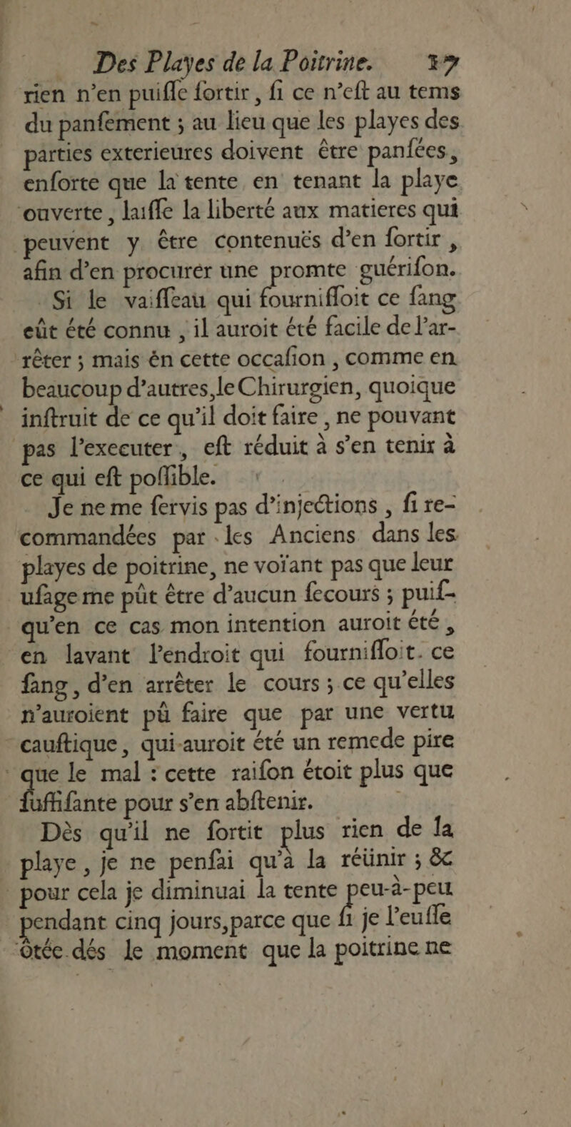 ee Des Playes de la Poitrine. 37 rien n’en puifle fortir , fi ce n’eft au tems du panfement ; au lieu que les playes des parties exterieures doivent être paniées, enforte que la tente en tenant la playe ouverte , laiffe la liberté aux matieres qui peuvent y être contenués d'en fortir, afin d’en procurér une promte guérifon. Si le vaiffeau qui fournifloit ce fang eût été connt , il auroit été facile de l’ar- rêter ; mais én cette occafion , comme en beaucoup d’autres, le Chirurgien, quoique inftruit de ce qu’il doit faire , ne pouvant pas lexecuter, eft réduit à s’en tenix à ce qui eft poflible. Je ne me fervis pas d’injections , fi re- commandées parles Anciens dans les playes de poitrine, ne voïant pas que leur ufage me püt être d’aucun fecours ; puif- qu'en ce cas mon intention auroit étés en lavant l'endroit qui fournifloit. ce fang, d'en arrêter le cours ; ce qu’elles n’auroient pü faire que par une vertu cauftique, qui-auroit été un remede pire ‘que le mal : cette raifon étoit plus que Éffante pour s’en abftenir. Dès qu'il ne fortit plus rien de la playe, je ne penfai qu’à la réünir ; êc _ pour cela je diminuai la tente pote endant cinq jours, parce que fi je l'eufle -ôtée dés Le moment que la poitrine ne