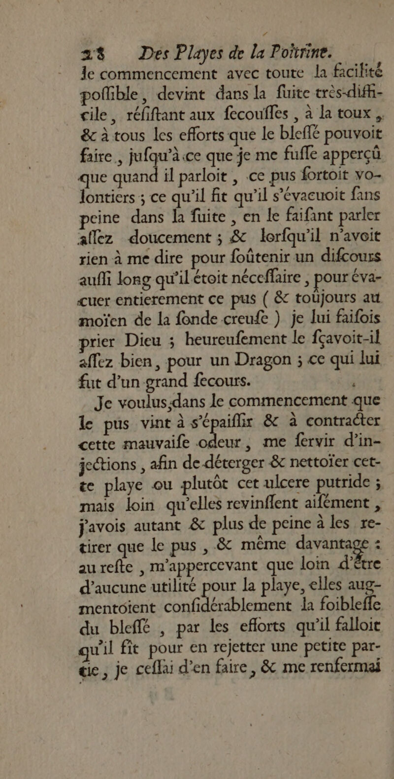 1e commencement avec toute la facilité poflible, devint dans la fuite très-difh- cile, réfiftant aux fecoufles , à la toux, &amp;c à tous les efforts que le bleffé pouvoit faire, jufqu’à ce que je me fufle apperçüû que quand il parloit , ce pus fortoit vo- lontiers ; ce qu'il fit qu’il s’évacuoit fans eine dans la fuite, en le faifant parler aflez doucement ; &amp; lerfqu'il n'avoit rien à me dire pour foûtenir un difcours aufli long qu’il étoit néceffaire , pour éva- cuer entierement ce pus ( &amp; toujours au moïen de la fonde creufe ) je lui faifois prier Dieu ; heureufement le fçavoit-il affez bien, pour un Dragon ; ce qui lui fut d’un grand fecours. Je voulus;:dans le commencement que le pus vint à s’épaiflix &amp; à contrater cette mauvaife Pr , me fervir d’in- jetions , afin de déterger &amp; nettoïer cet- te playe ou plutôt cet ulcere putride ; mais loin qu'elles revinflent aifément , javois autant &amp; plus de peine à les re- tirer que le pus , .&amp; même davantage : aurefte , m'appercevant que loin d’être d’aucune utilité pour la playe, elles aug- mentoient confidérablement da foibleffe du bleffé , par les eflorts qu’il falloit qu'il ft pour en rejetter une petite par- die, je ceflai d'en faire, &amp; me renfermai