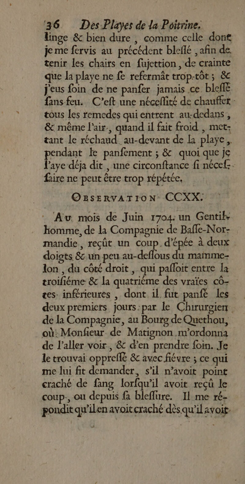 linge &amp; bien dure , comme celle dort je me fervis au précédent bleflé , afin de tenir les chairs en fujettion, de crainte que la playe ne fe refermât trop-tôt ; &amp;c j'eus foin de ne panfer jamais ce. blefé fans feu. C’eft une néceflité de chauffer - tous Les remedes qui entrent au-dedans , &amp; même l'air, quand il fait froid , met- tant le réchaud. au-devant de La playe, pendant le panfement ; &amp; quoi que je laye déja dit , une circonftance fi nécef.. faire ne peut être trop répétée. OBSERVATION CCXX. Au. mois de Juin 1704: un Gentik Homme, de la Compagnie de Bafle-Nor- mandie, reçût un coup. d'épée à deux doigts &amp; un peu au-deflous du mainme- lon , du côté droit , qui pafloit entre la troifiéme &amp; la quatrième des vraïes co- tes: inférieures , dont. il fut panfe les deux premiers jours:par le Chirurgiem de la Compagnie, au Bourg de Quethou, où: Monfieur de Matignon .m’ordonna de l'aller voir, &amp; d’en prendre foin. Je le trouvai opprefle &amp; avec fiévre ; ce qui me lui fit demander, s’il n’avoit point craché de fang lorfqu’il avoit reçû le coup., ou depuis {à bleffure. Il me ré- pondit qu’ilen avoit craché dès qu’il avoit-