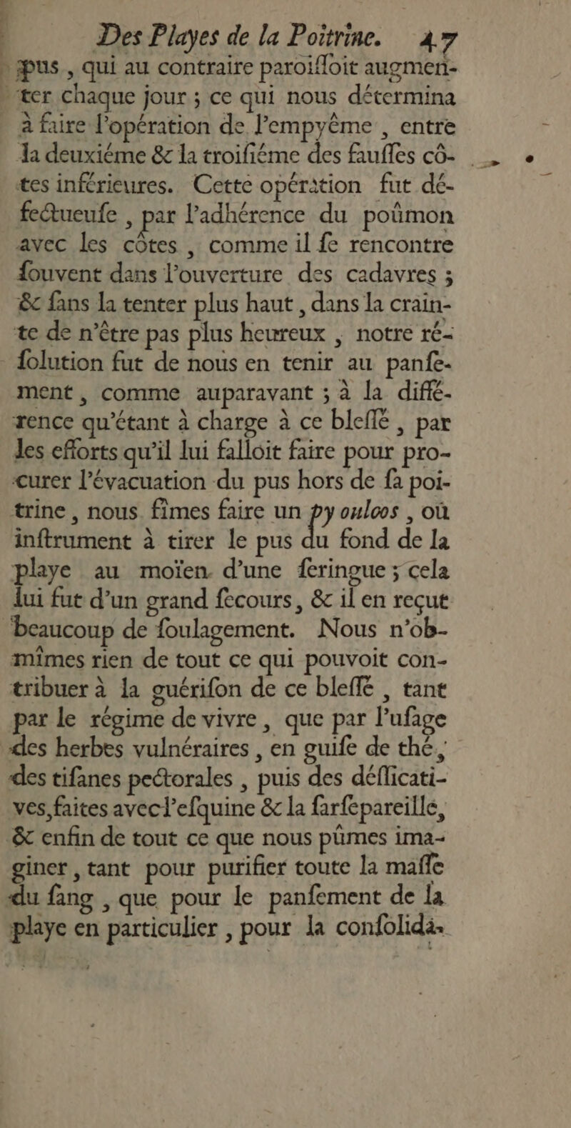 À 2 &gt; Des Playes de la Poitrine. 47 à faire l'opération de l’empyême , entre tes inférieures. Cette opération fut dé- fe@tueufe , par l'adhérence du poñmon avec les côtes , comme il fe rencontre {ouvent dans l'ouverture des cadavres ; &amp;c fans la tenter plus haut , dans la crain- te de n’ètre pas plus heureux ; notre ré- folution fut de nous en tenir au panfe- ment, comme auparavant ; à la difié. rence qu’étant à charge à ce bleflé , par les efforts qu’il lui falloit faire pour pro- curer l'évacuation du pus hors de fa poi- trine, nous. fîmes faire un p oulcos , où inftrument à tirer le pus du fond de la playe au moïen d’une feringue ; cela lui fut d’un grand fecours, &amp; il en reçut ‘beaucoup de foulagement. Nous n’ob- mîmes rien de tout ce qui pouvoit con- tribuer à la guérifon de ce bleffé , tant par le régime de vivre , que par l’ufage des herbes vulnéraires , en guife de thé, des tifanes pectorales , puis des déflicati- ves, faites avec l’efquine &amp; la farfepareille, &amp; enfin de tout ce que nous pümes ima- giner tant pour purifier toute la mañle du fang , que pour le panfement de la playe en particulier , pour la confolidä.