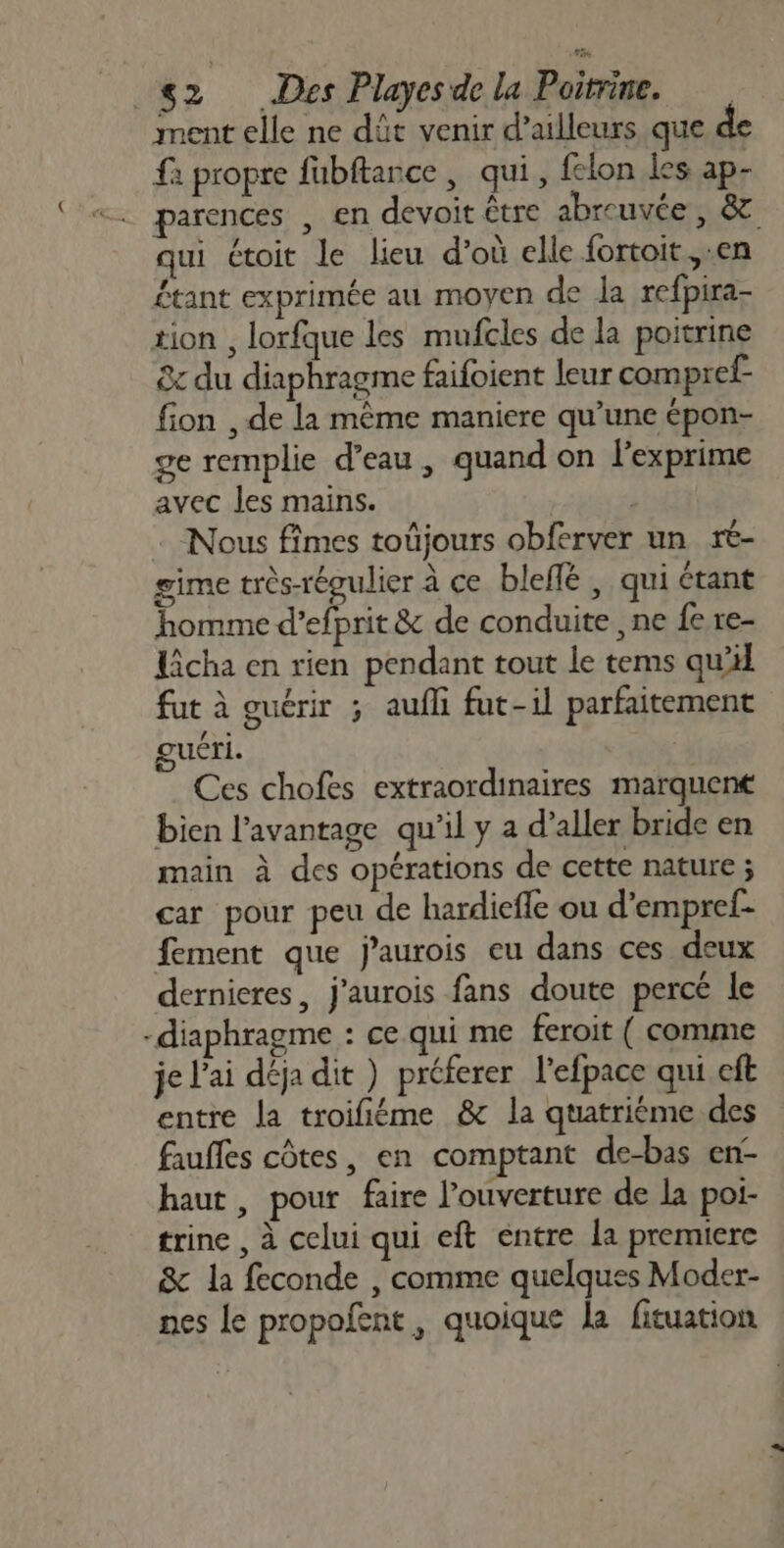 ment elle ne dût venir d’ailleurs que de fa propre fubftance , qui, felon les ap- parences , en devoit être abreuvée, &amp; qui étoit le lieu d’où elle fortoit,.en étant exprimée au moyen de la refpira- tion , lorfque les mufcles de la poitrine &amp;c du diaphragme faifoient leur compref- fion , de la même maniere qu’une épon- ge remplie d’eau, quand on l’exprime avec les mains. . Nous fîmes toûjours obferver un rt- gime très-régulier à ce bleflé , qui étant homme d’efprit &amp; de conduite , ne fe re- Licha en rien pendant tout le tems qu fut à guérir ; aufli fut-il parfaitement ke: uéri. | Ces chofes extraordinaires marquené bien l’avantage qu'il y a d’aller bride en main à des opérations de cette nature ; car pour peu de hardiefle ou d’empref- fement que jaurois eu dans ces deux dernieres, j'aurois fans doute percé le -diaphragme : ce qui me feroit ( comme je l'ai déja dit ) préferer l'efpace qui cft entre la troifiéme &amp; la quatrième des faufles côtes, en comptant de-bas en- haut, pour faire l'ouverture de la poi- trine , à celui qui eft entre la premiere &amp; la feconde , comme quelques Moder- nes le propolent , quoique la fituation