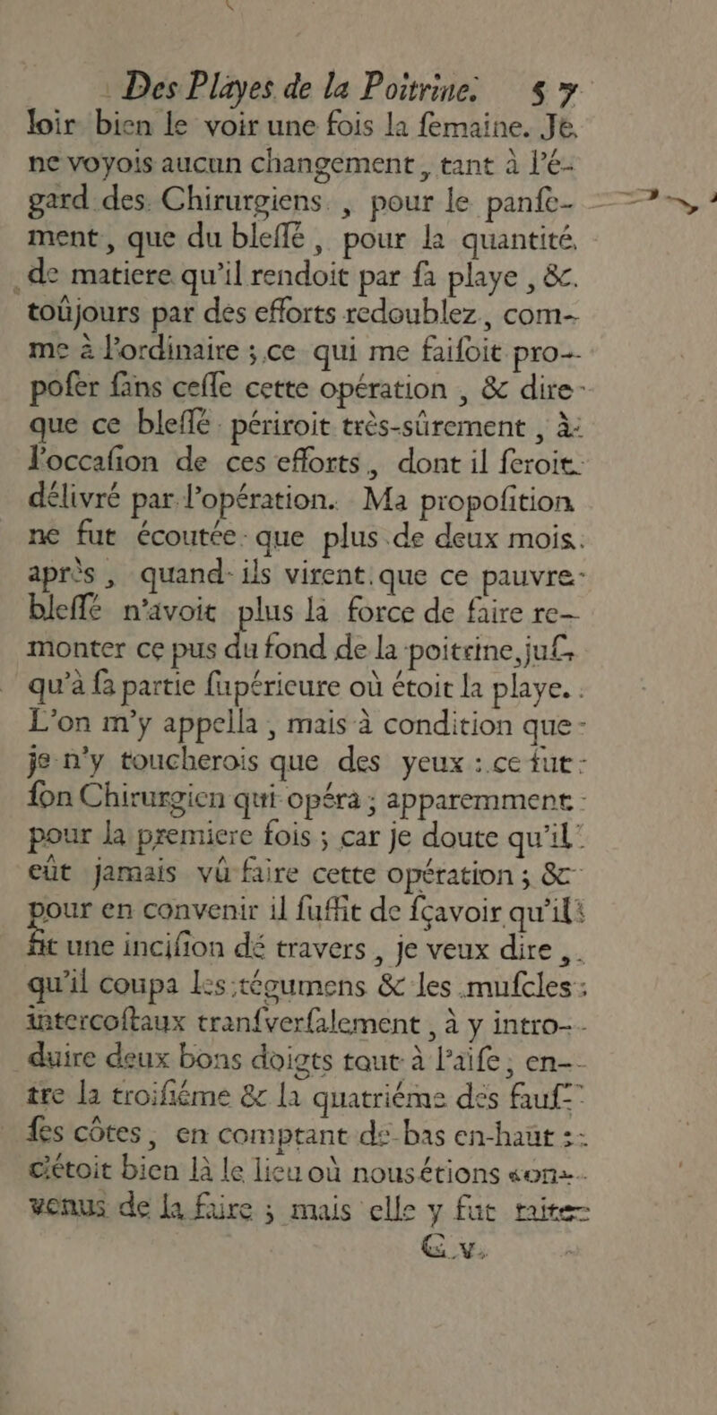 loir bien le voir une fois la femaine. Je ne voyois aucun changement, tant à l’é- gard des. Chirurgiens. | pour le panfe- ment, que du bleflé, pour la quantité. .de matiere qu’il rendoit par fa playe , &amp;. toüjours par des efforts redoublez, com me à l'ordinaire ; ce qui me faifoit pro pofer fans cefle cette opération , &amp; dire- que ce bleffé périroit très-sûrement , à: loccafon de ces eflorts, dont il feroit: délivré par l'opération. Ma propofition ne fur écoutée. que plus de deux mois. après , quand ils virent. que ce pauvre bleffé n’avoit plus là force de faire re- monter ce pus du fond de la poitrine ju£ qu’à {a partie fupéricure où étoit la playe. . L'on m’ÿ appella , mais à condition que- je n'y toucherois que des yeux : ce fut: {on Chirurgien qui opéra ; apparemment - pour la premiere fois ; car je doute qu'il’ eut Jamais vü faire cette opération ; &amp; our en convenir il fuffit de fçavoir qu’ili FA une incifion dé travers , je veux dire ,. qu'il coupa Les:tégumens &amp; les .mufcles: intercoftaux tran{ver{alement , à y intro. duire deux bons doigts taut à laife, en-- tre la troifiéme 8 la quatriéme des fauf fs côtes, en comptant ds-bas en-haut :: cétoit bien là le lieu où nousétions «on. venus de la fire ; mais elle y fut taire GE v,