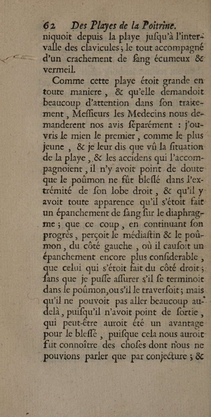 niquoit depuis la playe jufqu’à l’inter: valle des clavicules ; le tout accompagné d’un crachement de fang écumeux 8e vermeil. à Comme cette playé étoit grande en toute maniere , &amp; qu’elle ta à beaucoup d'attention dans fon traite- ment , Mefieurs les Medecins nous de- manderent nos avis féparément : j'ou- vris le mien le premier , comme le plus jeune , &amp; je leur dis que vü la fituation de la playe ,.&amp; les accidens qui l’accom- pagnoient , il n’y avoit point de doute que le poumon ne füt bleflé dans l'ex- trémité de fon lobe droit, &amp; qu’il y: avoit toute apparence qu'il s’étoit fait: un épanchement de fang fur le diaphrag- me; que ce coup, en continuant fon progrès , perçoit le médiaftin &amp; le pou- mon, du côté gauche , où il caufoit un épanchement encore pis confiderable , que celui qui s’étoit fait du côté droits: fans que je pufñle aflurer s’il fe terminoit dans le pomon,ou s’il le traverfoit; mais. qe ne pouvoit pas aller beaucoup au- el, puifqu’il n'avoit point de fortie, qui peut-être auroit été un avantage pour le bleflé | puifque cela nous auroit- fut connoître des chofes dont nous ne pouvions parler que par conjecture ; &amp;