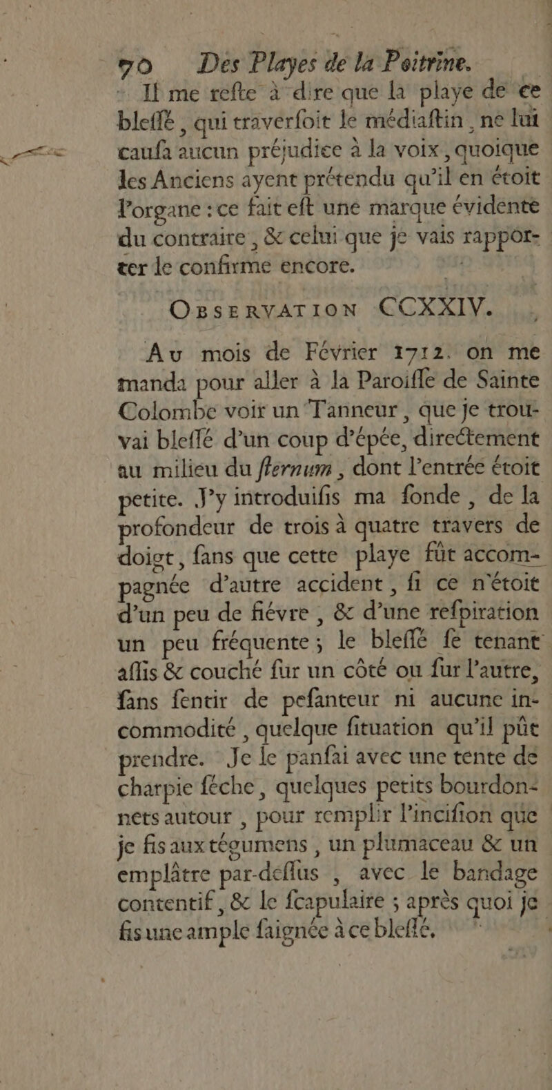 If me refte à dire que à playe de € bleffé , qui traverfoit le médiaftin , ne lui caufa aucun préjudice à la voix , quoique les Anciens ayent prétendu qu’il en étoit lorgane :ce fait eft une marque évidente du contraire , &amp; celui que je vais rapport: | ter le confirme encore. | OBSERVATION CCXXIV. Au mois de Février 1712. on me manda pour aller à la Paroifle de Sainte Colombe voir un Tanneur , que je trou- vai bleflé d’un coup d'épée, direétement au milieu du ffernum , dont l'entrée étoit petite. J’y introduifis ma fonde, de La profondeur de trois à quatre travers de doigt, fans que cette playe für accom- agnée d'autre accident, fi ce nétoit d’un peu de fiévre , &amp; d’une refpiration un peu fréquente; le bleflé fe tenant aflis &amp; couché fur un côté ou fur l'autre, fans fentir de pefanteur ni aucune in- commodité , quelque fituation qu’il pût prendre. Je le panfai avec une tente de charpie féche, quelques petits bourdon: nets autour , pour remplir Pincifion que je fisauxtéoumens , un plumaceau &amp; un emplâtre par-deflus ; avec le bandage contentif , &amp; le fcapulaire ; après quoi Je fisune ample faignée àcebleilé, * ” |