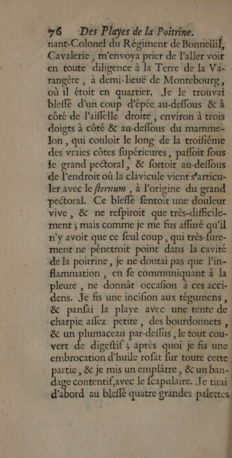 nant-Colonel du Régiment de Bonneüil, Cavalerie | m’envoya prier de l'aller voir en toute diligence à la Terre de la Va- rangère , a demi-lieuë de Montebourg, où 1l étoit en quartier. Je le trouvai. bleffé d’un coup d’épée au-deflous &amp; à côté de l’aiflelle droite , environ à trois doigts à côté &amp; au-deflous du mamme- lon , qui couloit le long de la troifiéme des vraies côtes fupéricures , pafloit fous e grand pectoral, &amp; fortoit au-deflous de l’endroit où la clavicule vient s'articu- ler avec le ffernum , à l'origine du grand peétoral. Ce bleffé fentoit une douleur vive, &amp; ne refpiroit que très-diffcile- ment ; mais comme je me fus afluré qu’il n'y avoit que ce feul coup, qui as Re. ment ne pénetroit point dans la cavité ‘de la poitrine, je ne doutai pas que l’in- flammation , en fe communiquant à la pleure , ne donnât occafion à ces acci- dens. Je fis une incifion aux tégumens, &amp; panfai la playe avec une tente de charpie aflez petite, des bourdonnets ,. &amp; un plumaceau par-dellus , le tout cou- vert de digeftif ; après quoi je fis une embrocation d’huile rofat fur toute cette patie, &amp; je mis un emplâtre , &amp; un ban- dage contentifavec le fcapulaire. Je tirai -d'abord au bleffé quatre grandes palettes. A De NL anses