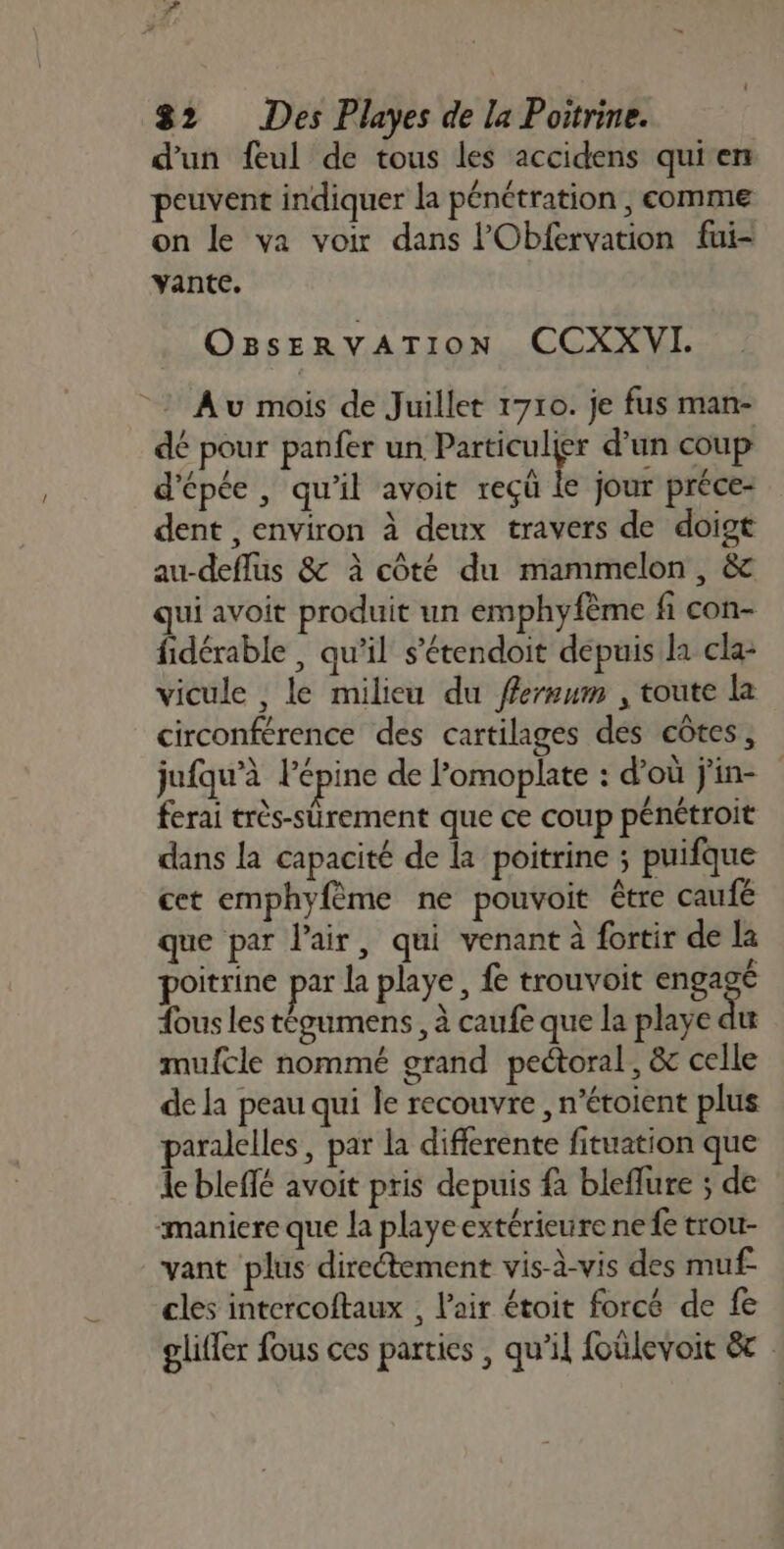 i 82 Des Playes de la Poitrine. d'un feul de tous les accidens qui en peuvent indiquer la pénétration , comme on le va voir dans lObfervation fui- vante. OBsERVATION CCXXVI. Au mois de Juillet 1710. je fus man- dé pour panfer un Particulier d’un coup d'épée, qu'il avoit reçü k jour préce- dent , environ à deux travers de doigt au-deflus &amp; à côté du mammelon , &amp; ui avoit produit un emphyfème fi con- fidérable , qu’il s’étendoit depuis la cla- vicule , le milieu du ffermum , toute la circonférence des cartilages des côtes, jufqu’à lépine de lomoplate : d’où j'in- ferai très-sürement que ce coup pénétroit dans la capacité de la poitrine ; puifque cet emphyfème ne pouvoit être caufé que par l'air, qui venant à fortir de la poitrine par la playe , fe trouvoit engagé ous les tégumens , à caufe que la playe dut mufcle nommé grand pectoral, &amp; celle de la peau qui le recouvre , n’étoient plus paralelles , par la differente fituation que le bleffé avoit pris depuis fa bleflure ; de ‘maniere que la playeextérieure ne fe trou- vant plus directement vis-à-vis des muf cles intercoftaux , l'air étoit forcé de fe gliffer fous ces parties , qu’il foülevoit &amp;c