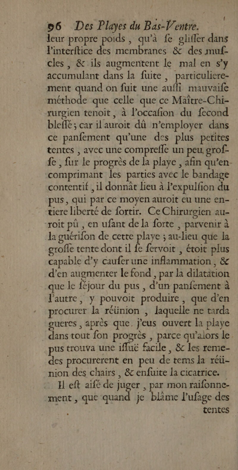 leur propre poids , qu’à fe glifler dans Vinterftice des membranes &amp; des muf- cles , &amp; ils augmentent le mal en s’y accumulant dans la fuite, particuliere- ment quand on fuit une auf mauvaife méthode que celle que ce Maïtre-Chi- rurgien tenoit, à l’occafion du fecond bleffé; car il auroit dü n’employer dans ce panfement qu'une des plus petites tentes , avec une comprefle un peu grof- fe , fur le progrès de la playe , afin qu’en- comprimant les parties avec le bandage contentif , il donnait lieu à l’expulfion du pus, qui par ce moyen auroit eu une en- : tiere liberté de fortir. CeChirurgien au- “roit pü , en ufant de la forte , parvenir à la guérifon de cette playe ; au-lieu que la grofle tente dont il fe fervoit , étoit plus capable d'y caufer une inflammation , &amp; d'en augmenter le fond , par la dilatation -que le féjour du pus , d’un panfement à l'autre, y pouvoit produire , que d’en procurer la réünion , laquelle ne tarda gueres , après que. j'eus ouvert la playe _ dans tout fon progrès , parce qu’alors le pus trouva une ifuë facile, &amp; les reme- des procurerent en peu de tems la réü- nion des chairs , &amp; enfuite la cicatrice. H eft aifé de juger , par mon raifonne- ment, que quand je blime l’ufage des tentes _