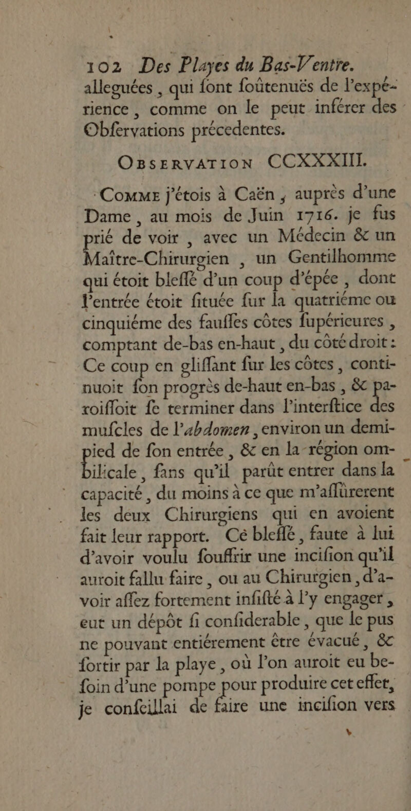 D] 102 Des Playes du Bas-V'entre. alleguées , qui font foütenuës de l’expe- rience , comme on le peut inférer des Obfervations précedentes. OBsERVATION CCXXXIII. Comme j'étois à Caën ; auprès d’une Dame , au mois de Juin 1716. je fus rié de voir , avec un Médecin &amp; un Lt Chute , un Gentilhomme qui étoit bleflé d’un coup d’épée , dont l'entrée étoit fituée fur la quatriéme où cinquiéme des fauffes côtes fupéricures , comptant de-bas en-haut , du côté droit : Ce coup en gliflant fur les côtes , conti- nuoit fon progrès de-haut en-bas , &amp;c pa- roifloit fe terminer dans l’interftice 3 mufcles de l’xhdomen , environ un demi- ied de fon entrée , &amp; en la-région om- Éiticale , fans qu'il parût entrer dansla ” capacité, du moins à ce que n'aflürerent les deux Chirurgiens qui en avoient fait leur rapport. Cé bleflé, faute à lui d’avoir voulu foufltir une incifion qu'il auroit fallu faire , ou au Chirurgien , d’a- voir aflez fortement infifté à l'y engager, eut un dépôt fi confiderable , que le pus ne pouvant entiérement être évacué, &amp;c fortir par la playe, où l’on auroit eu be- foin d’une pompe 280 produire cet efler, je confcillai de faire une incilion vers L