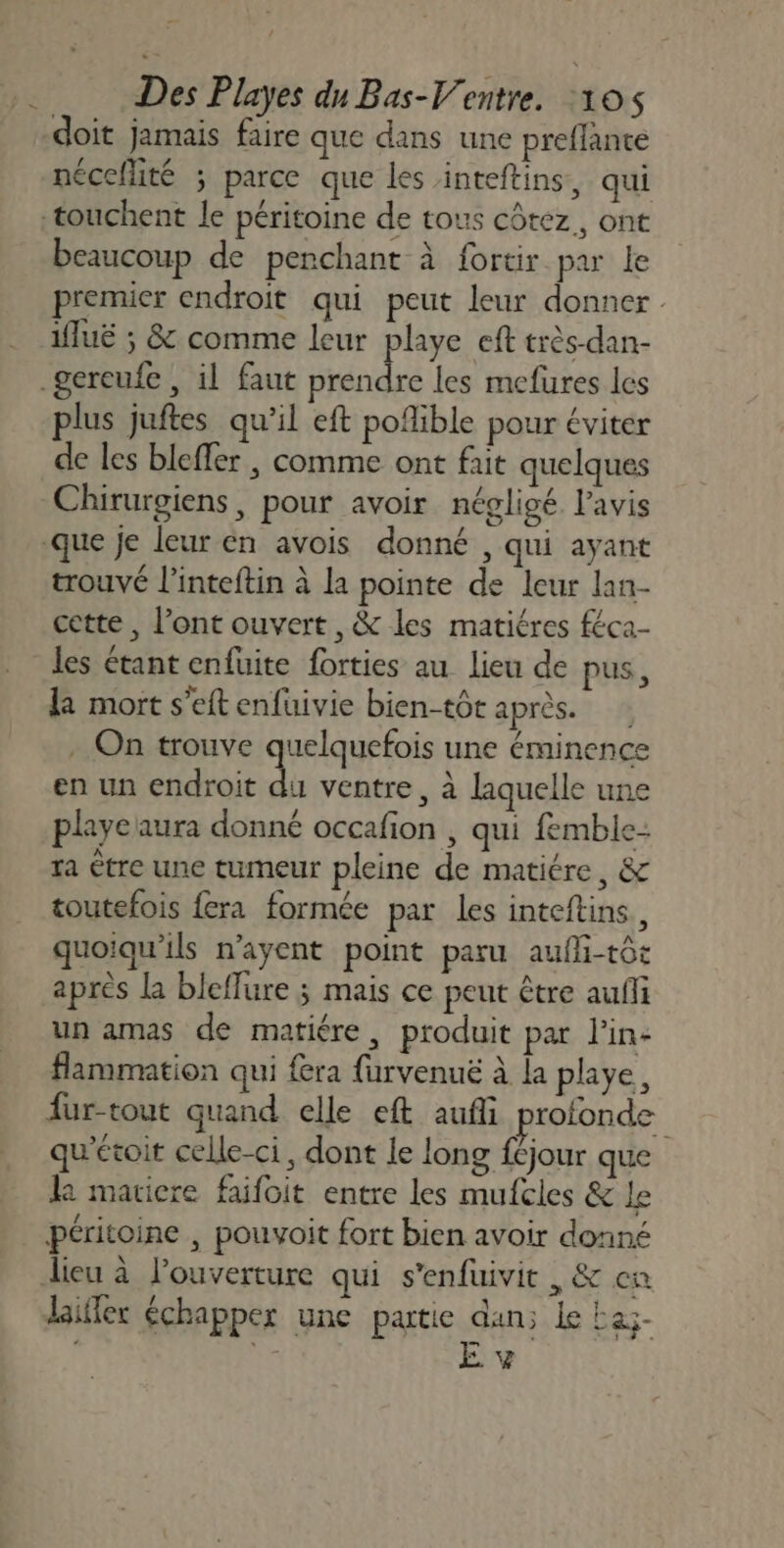 doit jamais faire que dans une preflante nécellité ; parce que les inteftins, qui beaucoup de penchant à fortir par le premier endroit qui peut leur donner. Mlué ; &amp; comme leur playe eft très-dan- plus juftes qu'il eft pofible pour éviter de les bleffer , comme ont fait quelques Chirurgiens, pour avoir négligé l'avis trouvé l’inteftin à la pointe de leur lan- cette , l’ont ouvert, &amp; les matiéres féca- les étant enfuite forties au lieu de pus, la mort s'eft enfuivie bien-tôt après. . On trouve quelquefois une éminence en un endroit du ventre, à laquelle une playeaura donné occafion , qui femble- ra tre une tumeur pleine de matiére, &amp; toutefois fera formée par les inteftins, quoiqu'ils n'ayent point paru aufli-tôt après la bleffure ; mais ce peut être aufli un amas de matiére, produit par l'in: flammation qui fera furvenuë à la playe, fur-tout quand elle eft aufli profonde qu'étoir celle-ci, dont le long f£jour que k matiere faifoit entre les mufcles &amp; le péritoine , pouvoit fort bien avoir donné laifler échapper une partie dan; Le Eaz- Sr E v