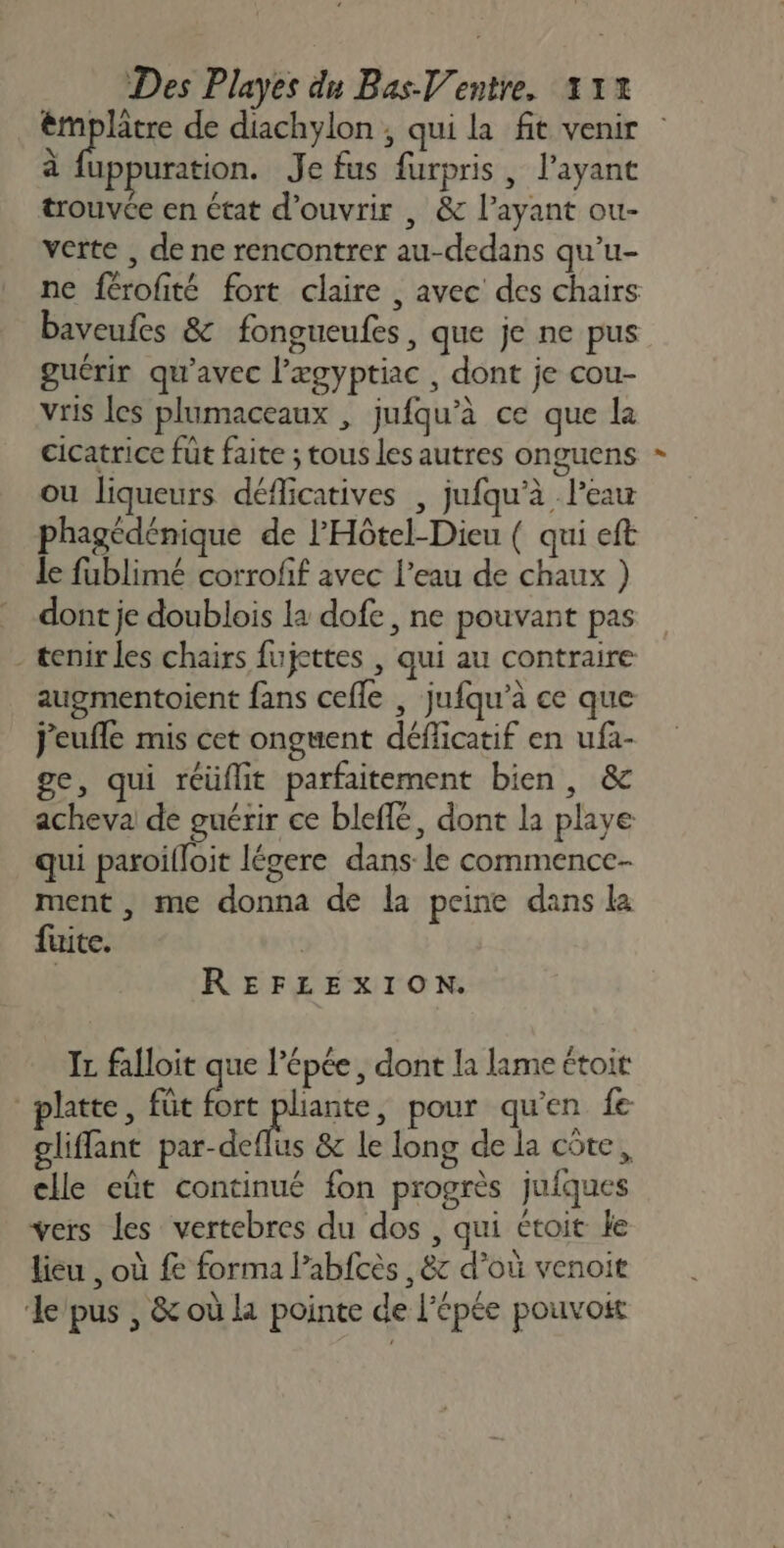 ra de diachylon ; qui la fit venir à uppuration. Je fus furpris , l'ayant trouvée en état d'ouvrir , &amp; l'ayant ou- verte , de ne rencontrer au-dedans qu’u- ne férofité fort claire , avec des chairs baveufes &amp; fongueufes, que je ne pus guérir qu'avec l’ægyptiac , dont je cou- vris les plumaceaux , jufqu’à ce que la cicatrice füt faite ; tous les autres onguens ou liqueurs déflicatives , jufqu’à l’eau phagédénique de l'Hôtel-Dieu ( qui eft le fublimé corrofif avec l’eau de chaux ) dont je doublois la dofe , ne pouvant pas - tenir les chairs fujettes , qui au contraire augmentoient fans cefle , jufqu’à ce que j'eufle mis cet onguent déflicatif en ufa- ge, qui réüflit parfaitement bien, &amp; acheva de guérir ce bleffé, dont la playe qui paroilloit légere dans-le commence- ment , me donna de la peine dans la fuite. | | REFLEXION. Ir falloit que l'épée, dont la lame étoi platte, füt fort us pour qu'en fe glifflant par-deflus &amp; le long de la côte, elle eût continué fon progrès jufques vers les vertebres du dos , qui étoit ke lieu , où fe forma Pabfcès , &amp; d’où venoit ‘le pus , &amp; où la pointe de l'épée pouvoit L4