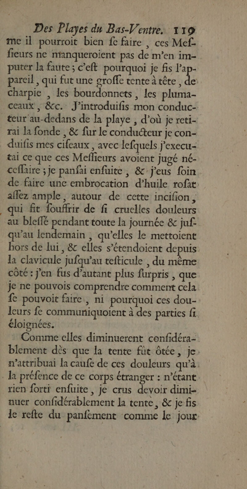 me il pourroit bien fe faire , ces Mef fieurs ne manqueroient pas de m’en im- puter la faute ; c’eft pourquoi je fis Pt pareil , qui fut une groffe tente à tête , de: charpie , les bourdonnets , les pluma- ceaux , &amp;c. J’introduifis mon conduc- teur au-dedans de la playe , d’où je reti- rai la fonde , &amp; fur le conducteur je con- duifis mes cifeaux , avec lefquels j'execu- tai ce que ces Meflieurs avoient jugé né- ccflaire ; je panfai enfuite , &amp; j'eus foin de faire une embrocation d’huile rofat: affez ample, autour de cette incifion , qui fit foufirir de fi cruclles douleurs au bleffé pendant toute la journée &amp; juf qu’au lendemain , qu’elles le mettoient hors de lui, &amp; elles s’étendoient depuis la clavicule jufqu’au tefticule , du même côté: j'en fus d’autant plus furpris , que je ne pouvois comprendre comment cela fe pouvoit faire, ni pourquoi ces dou- leurs fe communiquoient à des parties fi. éloignées. Comme elles diminuerent confidéra- blement dès que la tente fût ôtée, je. w’attribuai la caufe de ces douleurs qu’à. ke préfence de ce corps étranger : n’étane rien forti enfuite, je crus devoir dimi- nuer confidérablement la tente, &amp; je fis le refle du panfement comme le joux: