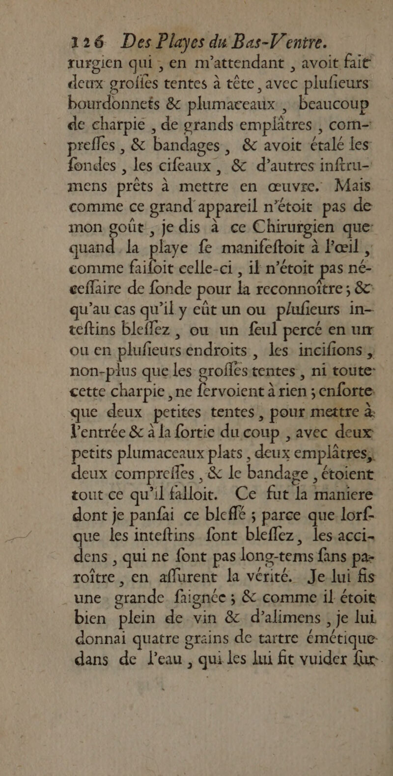 rurgien qui , en m'attendant , avoit fait deux grofles tentes à tête avec plufieurs bourdonnets &amp; plumaceaux | beaucoup de charpie , de grands emplâtres , com- prefles , &amp; bandages, &amp; avoit étalé les fondes , les cifeaux, &amp; d’autres inftru- mens prêts à mettre en œuvre. Mais comme ce grand appareil n’étoit pas de mon goût, je dis à ce Chirurgien que: quand la playe fe manifeftoit à Fœil ; comme failoit celle-ci , il n’étoit pas né- ceflaire de fonde pour la reconnoître ; &amp;: qu’au cas qu'il y eût un ou plufieurs in- teftins bleflez , où un feul percé en ur ou en plufieursendroits, les incifions, non-plus que les groflestentes , ni toute cette charpie ,ne fervoient à rien ;enforte que deux petites tentes, pour mettre à: l'entrée &amp; à la fortie du coup , avec deux petits plumaceaux plats , deux emplâtres; deux comprefles , &amp; le bandage , étoient tout ce qu'il falloit. Ce fut la maniere dont je panfai ce blcffé ; parce que lorf- que les inteftins font bleflez, les acci dens , qui ne {ont pas long-tems fans pa- roître , en aflurent la vérité. Je lui fis une. grande faignée ; &amp; comme il étoit bien plein de vin &amp; d’alimens , je lui donnai quatre grains de tartre émétique dans de l’eau , qui les lui fit vuider für.