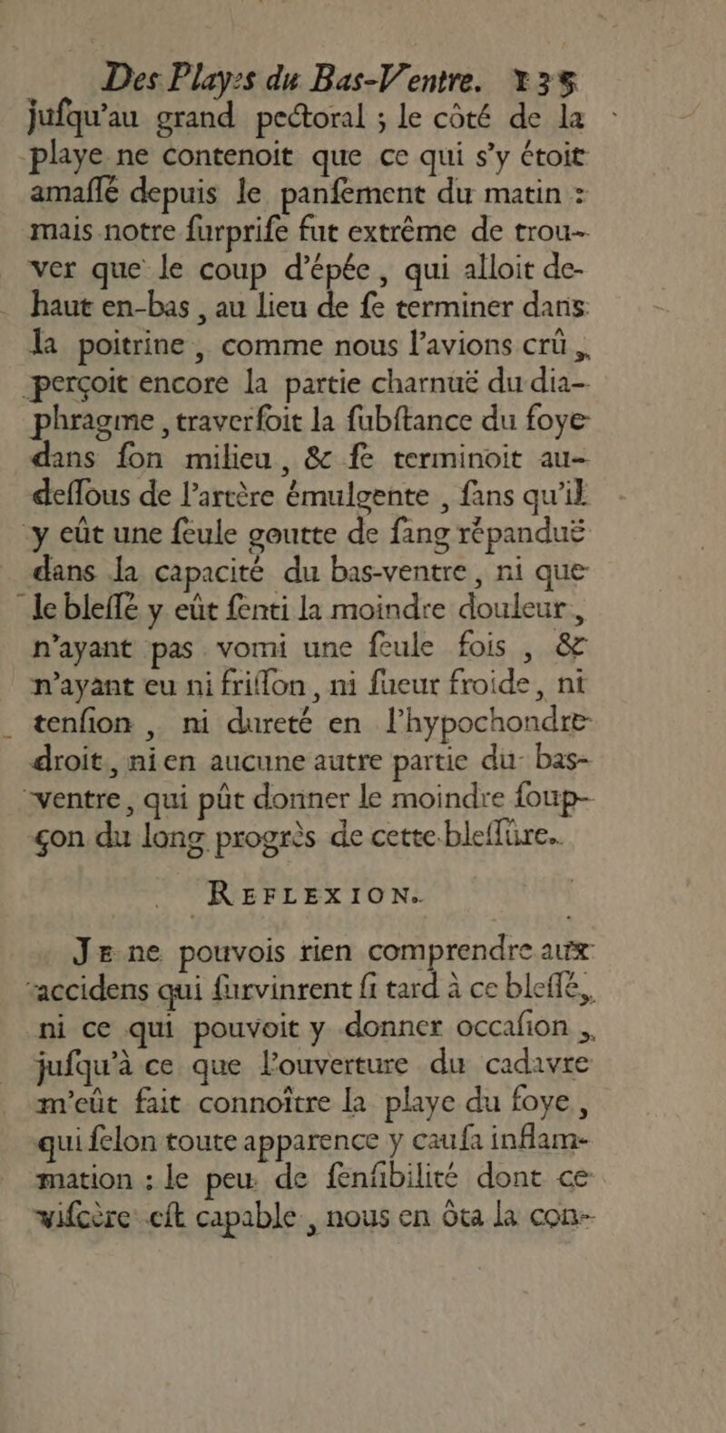 jufqu'au grand pectoral ; le côté de la playe ne Contenoit que ce qui s’y étoit amaflé depuis le panfement du matin : mais notre furprife fut extrême de trou ver que le coup d'épée, qui alloit de- haut en-bas , au lieu de fe terminer dans la poitrine , comme nous l’avions crü perçoit encore la partie charnuë du dia- phragme , traverfoit la fubftance du foye dans fon milieu, &amp; fe terminoit au- deflous de l'artère émulgente , fans qu’il -y eût une feule goutte de fang répanduë dans Ja capacité du bas-ventre, ni que le bleflé y eût fenti la moindre douleur, n'ayant pas vomi une feule fois , &amp; n'ayant eu ni frilon, ni fueur froide, nt . tenfion | ni dureté en l’hypochondre- droit, nien aucune autre partie du: bas- ventre, qui pût donner le moindre foup- çon du long progrès de cette-bleffüre.. REFLEXION. Je ne pouvois rien comprendre aux taccidens qui furvinrent fi tard à ce bleffé,, ni ce qui pouvoit y donner occafion ., jufqu'à ce que l’ouverture du cadavre m'eût fait connoître la playe du foye, qui felon toute apparence y caufa inflam- mation ; le peu de fenfibilité dont ce vifcère cit capable, nous en Gta la con-