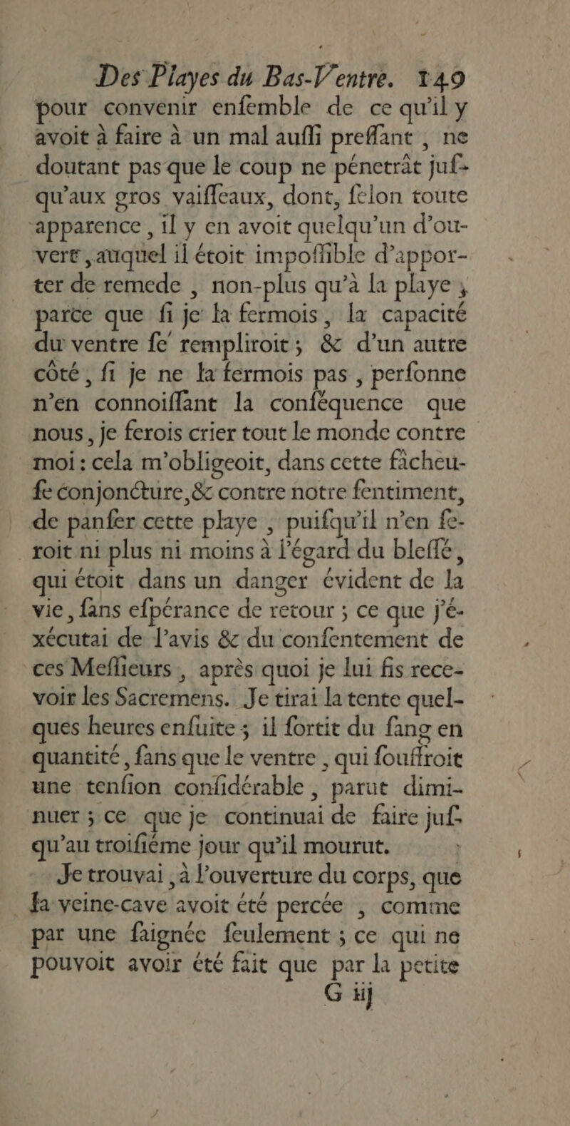 pour convenir enfemble de ce qu'il y avoit à faire à un mal aufli prefant , ne doutant pas que le coup ne pénetrat juf- qu'aux gros vaifleaux, dont, felon toute ‘apparence , il y en avoit quelqu'un d’ou- vert auquel il étoit impofhible d’appor- ter de remede | non-plus qu’à la playe , parce que fi je: là fermois, Îx capacité du ventre fe rempliroit; &amp; d’un autre côté , fi je ne la fermois pas , perfonne n’en connoiflant la conféquence que nous, je ferois crier tout le monde contre moi: cela m’obligeoïit, dans cette ficheu- fc conjoncture, &amp; contre notre fentiment, de panfer cette paye ; puifqw’il n’en fe- _roit ni plus ni moins à l'égard du bleflé, qui étoit dans un danger évident de la vie, fans efpcrance de retour ; ce que j'é- xécutai de l'avis &amp; du confentement de ces Meflieurs , après quoi je lui fis rece- voir les Sacremens. Je tirai la tente quel- ques heures enfuite ; il fortit du fang en quantité, fans que le ventre , qui fouffroit une tenfion confidérable , parut dimi- nuer ; ce que je continuai de faire juf. qu’au troifiéme jour qu’il mourut. Je trouvai à l’ouverture du corps, que Ja veine-cave avoit été percée | comme par une faignée feulement ; ce qui ne pouvoit avoir été fait que par la petite G ii