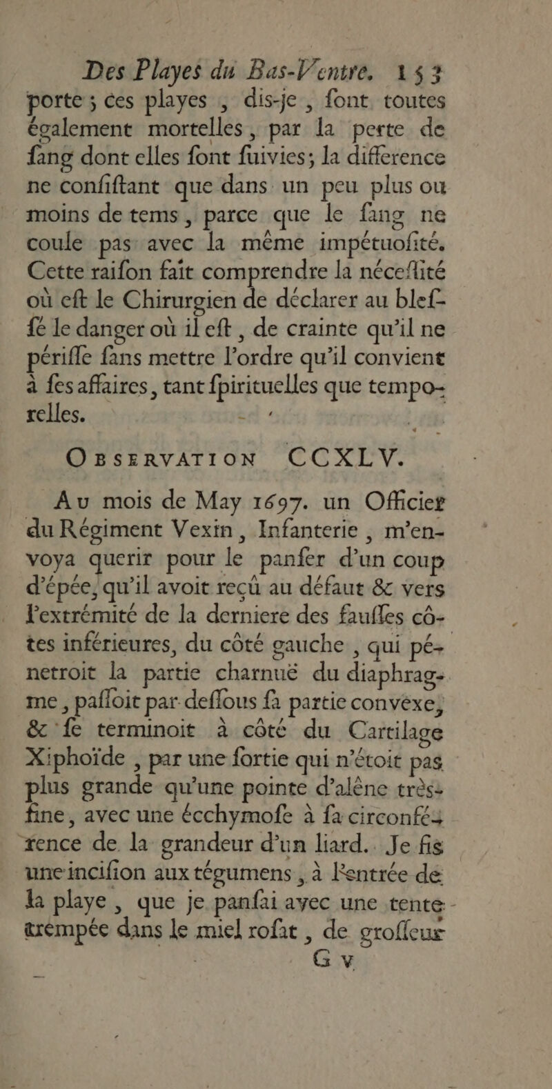 porte ; ces playes , dis-je , font toutes également mortelles, par la perte de fang dont elles font fuivies; la difference ne confiftant que dans un peu plus ou moins de tems, parce que le fang ne coule pas: avec la même impétuofité, Cette raifon fait comprendre la néceflité où cft le Chirurgien de déclarer au ble{- fe le danger où ileft , de crainte qu’il ne périfle fans mettre l’ordre qu’il convient à fesaffaires, tant fpirituelles que tempo- relles. éd « OBsERvATION CCXLV. Au mois de May 1697. un Officier du Régiment Vexin, Infanterie , m’en- voya querir pour le panfer d’un coup d'épée, qu'il avoit reçu au défaut &amp; vers lextrémité de la derniere des faufles cô- tes inférieures, du côté gauche , qui pé+ netroit la partie charnuë du diaphrag- me , pafloit par deflous fa partie convexe, &amp; fe terminoit à côté du Cartilage Xiphoïde , par une fortie qui n’étoit pas plus grande qu’une pointe d’alène très: fine, avec une écchymofe à fa circonfés xence de. la grandeur d’un liard.. Je fis uneincifion aux téeumens , à Rentrée de R playe , que je panfai avec une tente - &amp;rémpée dans le miel rofat , de grofleux