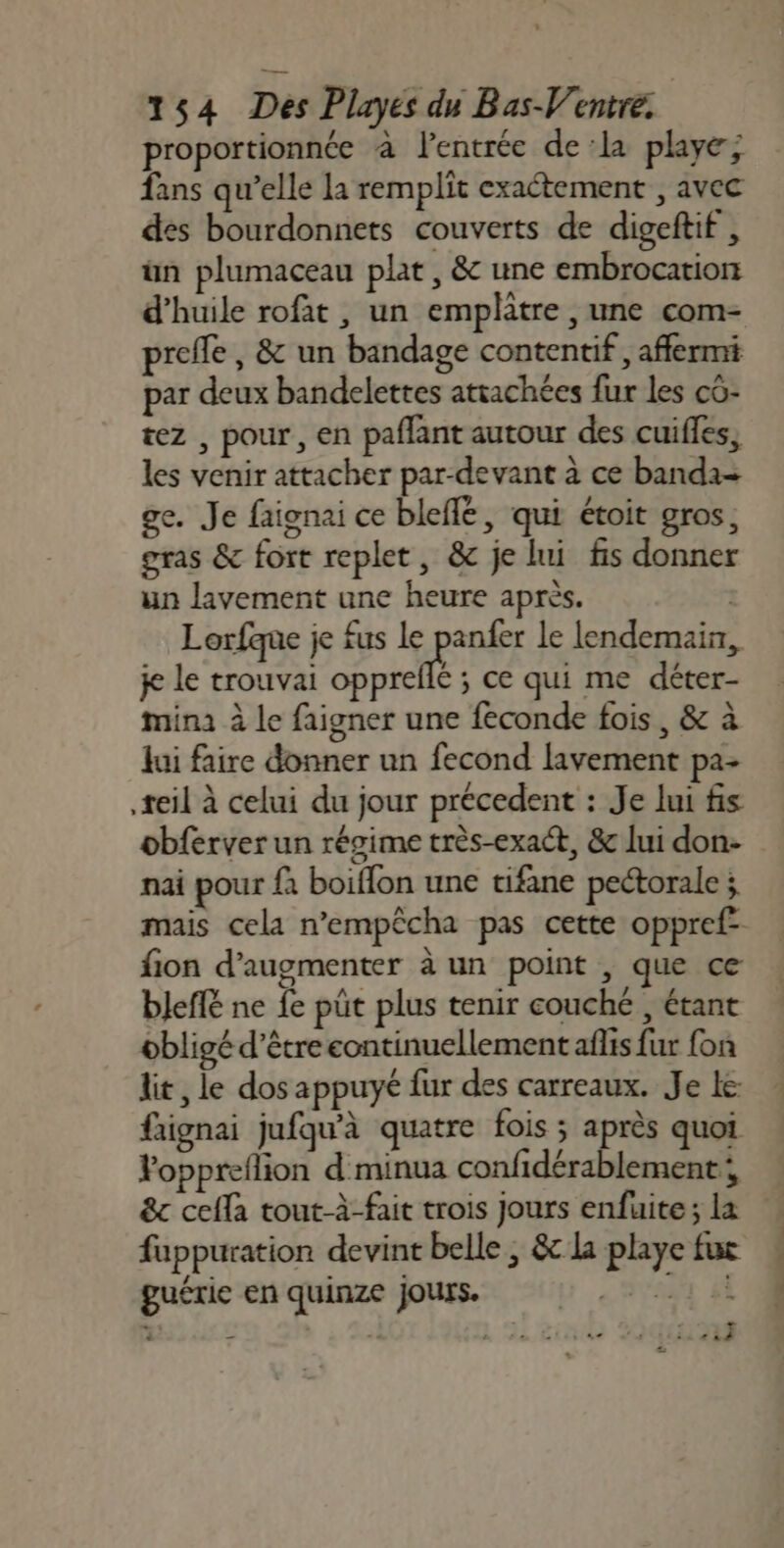 proportionnée à lentrée dela playe; fans qu’elle la remplit exactement , avec des bourdonnets couverts de digeftif , ün plumaceau plat , &amp; une embrocation d'huile rofat , un emplatre ,une com- preffe , &amp; un bandage contentif , affermi par deux bandelettes attachées fur les cô- tez , pour, en paflant autour des cuifes, les venir attacher par-devant à ce banda- ge. Je faignai ce blefe, qui étoit gros; gras &amp; fort replet, &amp; je lui fis donner un lavement une heure après. | Lorfque je fus le panfer le lendemain, j le trouvai jan ce qui me déter- mina à le faigner une feconde fois, &amp; à Jui faire donner un fecond lavement pa- teil à celui du jour précedent : Je lui fis obferver un régime très-exact, &amp; lui don- nai pour {à boiffon une tifane peétorale ; mais cela n’empêcha pas cette oppref- fion d'augmenter à un point , que ce bJefé ne fe püt plus tenir couché , étant obligé d’être continuellement aflis fur fon lit, le dos appuyé fur des carreaux. Je le faignai jufqu'à quatre fois ; après quoi Poppreflion d minua confidérablement 8c ceffa tout-à-fait trois jours enfuite; la fuppuration devint belle ; &amp;c la playe fui guérie en quinze jours. sh 4 : + iéé OCT