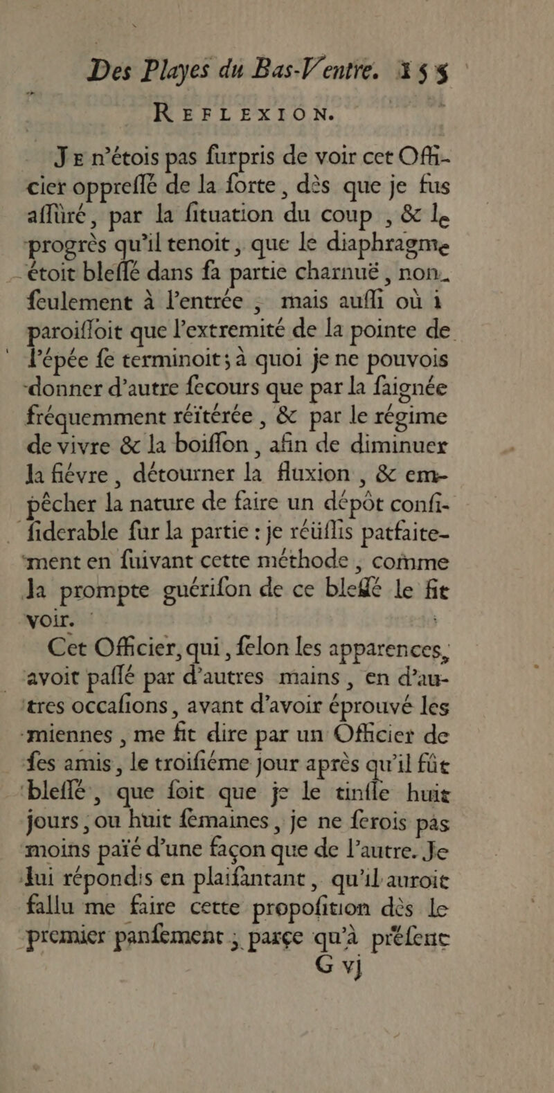 REFLEXION. | Je n’étois pas furpris de voir cet Ofh- cier oppreflé de la forte, dès que je fus affüré, par la fituation du coup , &amp; 1. progrès qu’il tenoit , que le diaphragme “étoit bleffé dans fa partie charnuë , non. feulement à l’entrée , mais aufli où i paroifloit que l’extremité de la pointe de épée {e terminoit; à quoi je ne pouvois donner d’autre fecours que par la faignée fréquemment réïtérée , &amp; par le régime de vivre &amp; la boiflon , afin de diminuex la fiévre, détourner la fluxion , &amp; em- A Ê / A pêcher la nature de faire un dépôt confi- … fiderable fur la partie : je réüflis patfaite- “ment en fuivant cette méthode , comme Ja prompte guérifon de ce ble le f voir. | Cet Officier, qui, felon les apparences, _ ‘avoit pailé par d’autres mains, en d’au- tres occafions, avant d’avoir éprouvé les “miennes , me fit dire par un Officier de es amis, le troifiéme Jour après qu'il fût ‘bleflé , que foit que je le tinfle huit jours , ou huit fémaines, je ne ferois pas moins païé d’une façon que de l’autre. Je lui répondis en plaifantant, qu'ilauroit fallu me faire cette propofition dès Le premier panfement ; parçe qu'à prtfenc G v]