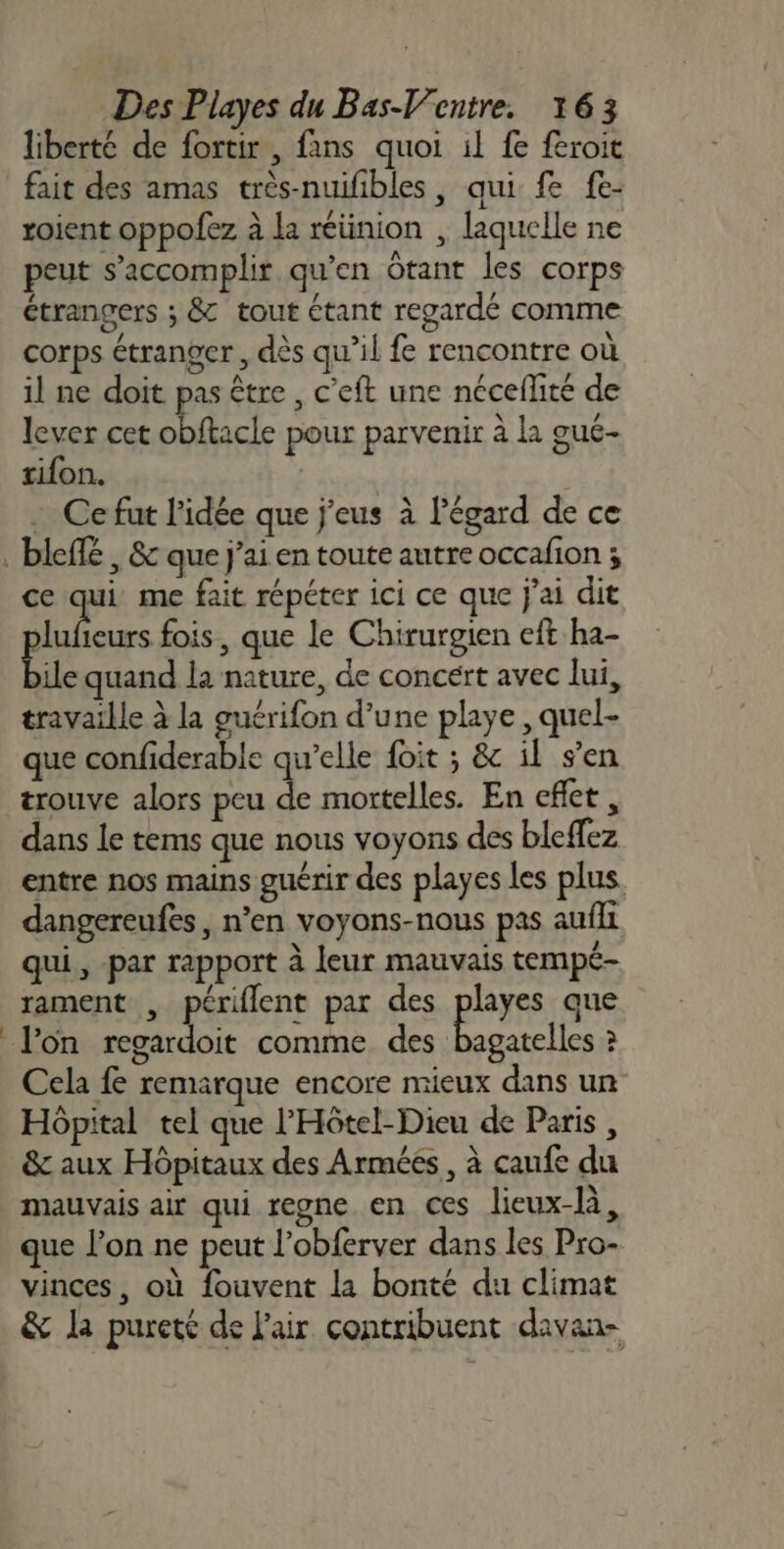 liberté de fortir , fans quoi il fe feroit roient oppofez à La réünion , laquelle ne peut s’accomplir qu’en Otant les corps étrangers ; &amp; tout étant regardé comme corps étranger, dès qu’il fe rencontre où il ne doit pas être , c’eft une nécefñlité de lever cet béacle pour parvenir à la gué- tifon. Ce fut l’idée que j'eus à l'égard de ce ] ce qui me fait répéter ici ce que j'ai dit Mise fois, que le Chirurgien eft ha- ile quand la nature, de concert avec lui, travaille à la guérifon d’une playe , quel- que confiderable qu’elle foit ; &amp; il s’en trouve alors peu de mortelles. En effet , dans Le tems que nous voyons des bleffez entre nos mains guérir des playes les plus dangereufes, n’en voyons-nous pas aufli qui, par rapport à leur mauvais tempé- rament , périflent par des Reyes que lon regardoit comme des bagatelles ? Cela fe remarque encore mieux dans un Hôpital tel que l'Hôtel-Dieu de Paris , &amp; aux Hôpitaux des Arméés , à caufe du mauvais air qui regne en ces lieux-là, que l’on ne peut l’obferver dans les Pro- vinces, où fouvent la bonté du climat &amp; la pureté de l'air contribuent davan-