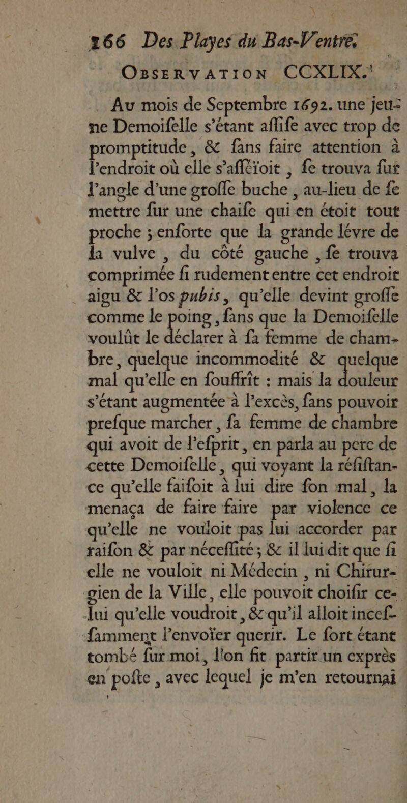 JU. 2166 Des Plaÿes du Bas-Ventre, OBsERvATION CCXLIX.' Au mois de Septembre 1692. une jeu: ne Demoifelle s'étant aflife avec trop de promptitude, &amp; fans faire attention à l'endroit où elle s’aféroit , fe trouva fu l'angle d’une groffe buche , au-lieu de fe mettre fur une chaife qui en étoit tout proche ;enforte que la grande lévre de la vulve , du côté gauche , fe trouva comprimée fi rudement entre cet endroit aigu &amp; l'os pubis, qu’elle devint groffe comme le poing , fans que la Demoifelle voulüt le La à {a femme de cham- bre, quelque incommodité &amp; quelque mal qu’elle en fouffrît : mais la TE s'étant augmentée à l'excès, fans pouvoir prefque marcher , fa femme de chambre qui avoit de l’efprit , en parla au pere de cette Demoifelle, qui voyant la réfiftan- ce qu’elle faifoit à lui dire fon mal, la menaça de faire faire par violence ce qu'elle ne vouiloit pas lui accorder par raifon &amp; par néceflité; &amp;c il luidit que fi elle ne vouloit ni Médecin , ni Chirur- gien de la Ville, elle pouvoit choifir ce- Jui qu’elle voudroit, &amp;qu'il alloitincef- famment l’envoïer querir. Le fort étant tomb£ fur moi, l'on fit partir un exprès en pote , avec lequel je m'en retournai