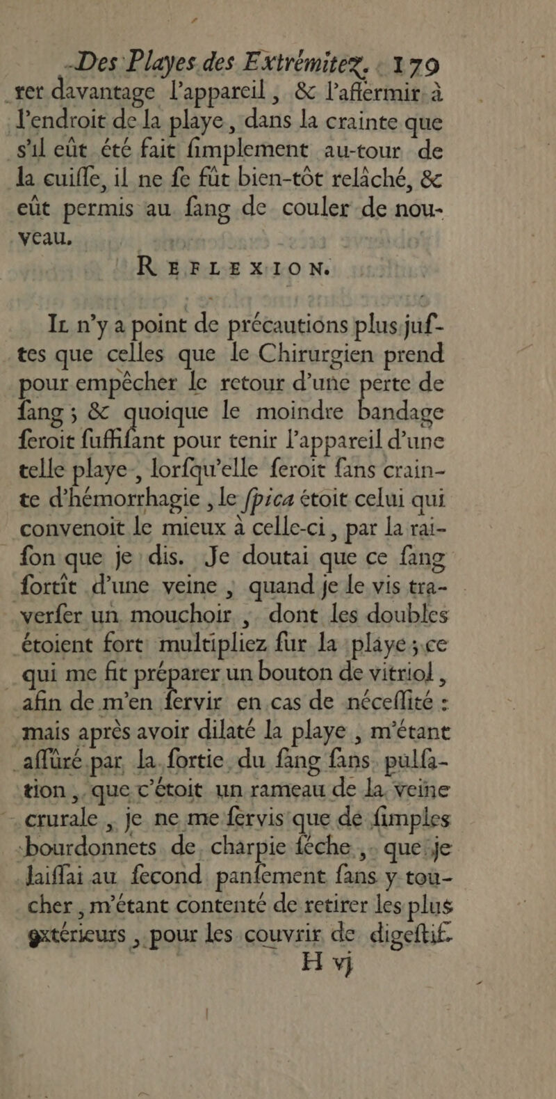 ’ Des Playes.des Extrémitez. : 179 er davantage l'appareil , &amp; l’aflermir à l'endroit de la playe, dans la crainte que s'1l eût été fait fimplement au-tour de l cuifle, il ne fe füt bien-tôt relâché, &amp; eut permis au fang de couler de nou- Veau, REFLEXION. I n’y a point de précautions plus juf- tes que celles que le Chirurgien prend pour empêcher le retour d’une perte de fang ; &amp; quoique le moindre bandage feroit fuffifant pour tenir l’appareil d’une telle playe., lorfqu’elle feroit fans crain- te d'hémorrhagie , Le fpica étoit celui qui convenoit Le mieux à celle-ci, par la rai- fon que je dis. Je doutai que ce fang fortit d’une veine |; quand je le vis tra- verfer un mouchoir ; dont les doubles _étoient fort: multipliez fur la :playe;.ce _ qui me fit SE bouton de vitriol , afin de m'en fervir en.cas de néceflité : mais après avoir dilaté la playe , m'étant _affüré.par la. fortie, du fang fans. pulfi- tion ,, que c’étoit un rameau de la. veine crurale , je ne me fervis que dé fimples bourdonnets de, charpie {che , : que je Jaiflai au fecond panfement fans y toù- cher, m’étant contente de retirer les plus gxtérieurs , pour les couvrir de digeftif. H v}