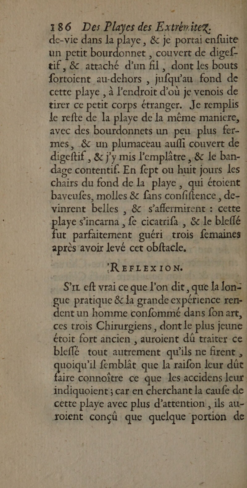 D À 186 Des Playes des Extrémitez. de-vie dans la playe, &amp; je portai enfuite un petit bourdonnet , couvert de digef- tif, &amp; attaché d’un fil, dont les bouts : fortoient au-dchors , jufqu’au fond de cette playe , à l'endroit d’où je venois de tirer ce petit corps étranger. Je remplis le refte de la playe de la même maniere, avec des bourdonnets un peu plus fer- mes, &amp; un plumacèau aufli couvert de digeftif , &amp; j'y mis l'emplâtre,.&amp; le ban- dage contentif. En fept ou huit jours les chairs du fond de la playe , qui étoient baveufes, molles &amp; fans confiftence, de- | vinrent belles , &amp; s’aflermirent : cette playe s’incarna , fe cicatrifa , &amp;c.le bleflé fut parfaitement guéri trois femaines après avoir levé cet obftacle, - REFLEXION. S’ic eft vrai ce que l’on dit, que la lon- gue pratique &amp; la grande expérience ren- dent un homme confommé dans fon art, ces trois Chirurgiens,, dont le plus jeune étoit fort ancien , auroient dù traiter ce bleffé tout autrement qu'ils ne firent , quoiqu'il femblät que la raifon leur dût faire connoître ce que les accidens leur indiquoient ; car en cherchant la caufe de cette playe avec plus d'attention , ils au- roient conçü que quelque portion de