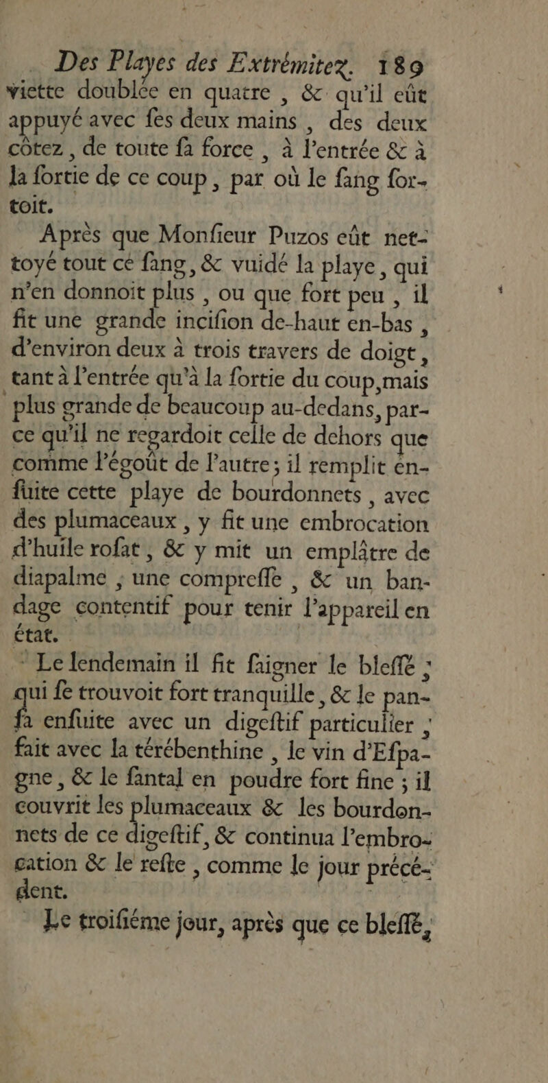 victte doublée en quatre , &amp; qu'il eût appuyé avec fes deux mains , des deux côtez , de toute fa force , à l'entrée &amp; à la fortie de ce coup, par où le fang for toit. Après que Monfieur Puzos eût net- toy tout cé fang, &amp; vuidé la playe, qui n’en donnoït plus , ou que fort peu , il fit une grande incifion de-haut en-bas , d'environ deux à trois travers de doigt, tant à l'entrée qu'à la fortie du coup mais plus grande de beaucoup au-dedans, par- ce qu'il ne repardoit celle de dehors que comme Pégoût de l'autre; il remplit en- fuite cette playe de bourdonnets , avec des plumaceaux , y fit une embrocation d'huile rofat , &amp; y mit un emplatre de diapalme ; une compreffe , &amp; un ban- dage contentif pour tenir l’appareil en cote | * Le lendemain il fit faigner le bel ; ui fe trouvoit fort tranquille, &amp; le pan- ps enfuite avec un digcftif particulier ; fait avec la térébenthine , le vin d'Efpa- gne , &amp; le fantal en poudre fort fine ; il couvrit les plumaceaux &amp; les bourdon nets de ce digeftif, &amp; continua l’embro: cation &amp; le refte , comme le jour précé- dent. | | : Fe troifiéme jour, après que ce bleffé,