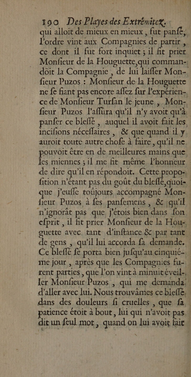 # v 53 190 Des Playes des Extrémitex. qui alloit de mieux en mieux , fut panfe, l'ordre vint aux Compagnies de partir, ce dont il fut fort inquiet ; il fit prier Monfieur de la Houguctte qui comman-, doit la Compagnie , de lui laifler Mon- fieur Puzos : Monfieur de la Houguette ne fe fiant pas encore aflez fur l’expérien- ce de Monfieur Turfan le jeune, , Mon- fieur Puzos l’affüra qu'il n’y avoit qu’à panfer ce bleffe | auquel il avoit fait les, incifions néceflaires , &amp; que quand: il y auroit toute autre chofe à faire , qu'il ne pouvoit être en de meilleures mains que Îles miennes ; il me ft même. l’honneur de dire qu'il en répondoit. Cette propo: | fition n'étant pas du goût du bic dois que j'euffle toüjours accompagné Mon- fieur Puzos à fes panfemens , &amp; ;qu'il n'ignorat pas que. j'étois bien dans fon efprit , il fit prier Monfieur de la Hous, guette avec. tant d’inftance &amp;\ par tant. de gens , qu'il lui accorda fa demande. Ce bleffé fe porta bien jufqu’au cinquié-. | me jour , après que les Compagnies fu- : rent parties , que l’on vint à minuitéveil., ler Monfieur Puzos , qui me demanda, \ d'aller avec lui. Nous trouvimes ce bielle, dans des douleurs fi cruelles , que fa. atience étoit à bout , lui qui n’avoit pas. dit un feul mot, quand on lui avoit fait \