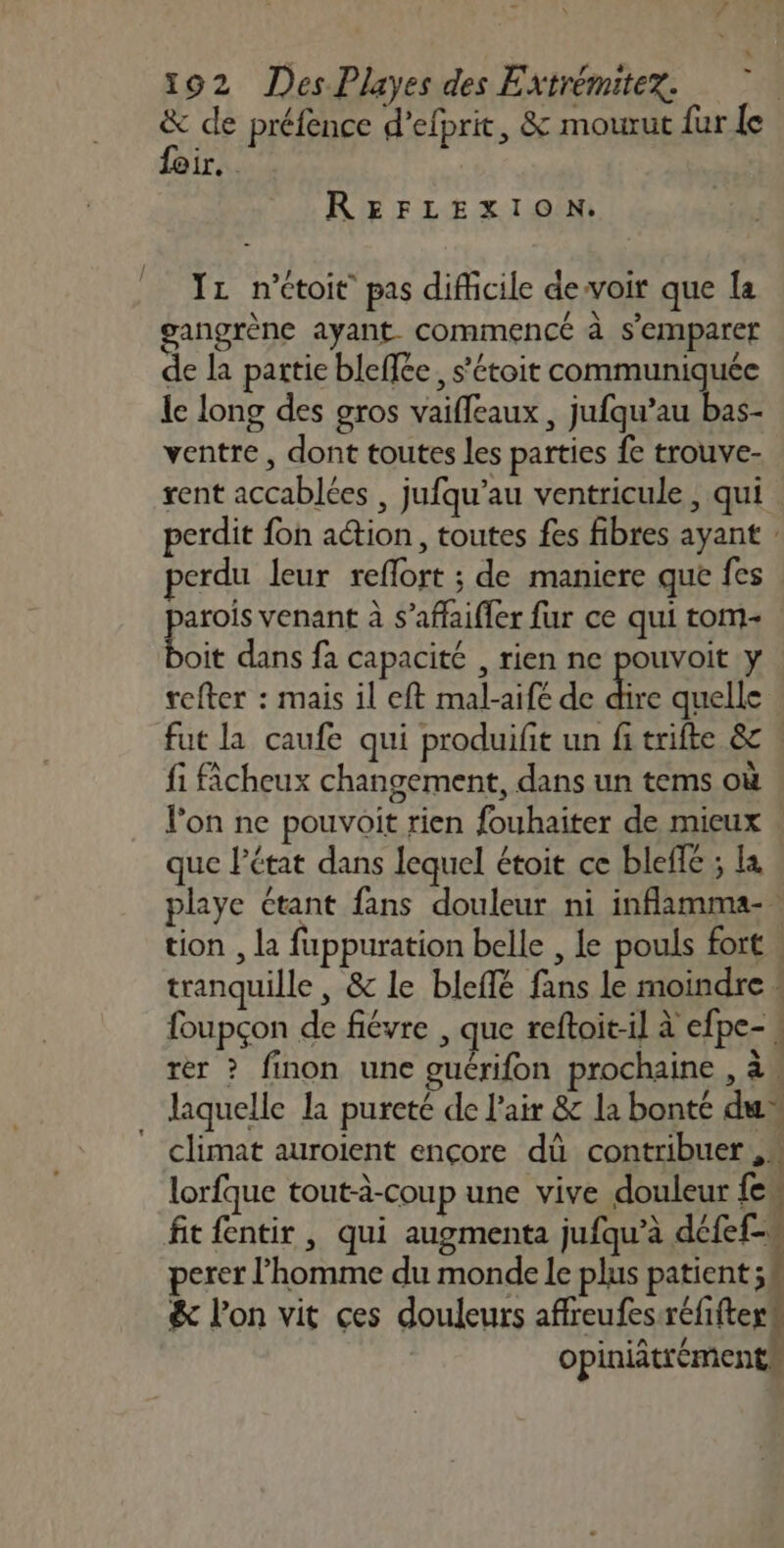 &amp; de préfence d’efprit, &amp; mourut fur le feir. REFLEXION. 11 n’étoit pas difficile devoir que la angrène ayant. commencé à s'emparet de la partie bleffée, s’étoit communiquée le long des gros vaifleaux , jufqu’au bas- ventre , dont toutes les parties fe trouve- rent accablées , jufqu’au ventricule , qui perdit fon action, toutes fes fibres ayant : perdu leur reflort ; de maniere que fes parois venant à s’affaifler fur ce qui tom- cit dans fa capacité , rien ne pouvoit y refter : mais il eft mal-aifé de ke quelle fut la caufe qui produifit un fi trifte &amp; . fi icheux changement, dans un tems où l'on ne pouvoit rien fouhaiter de mieux que l’état dans lequel étoit ce bleffe ; la playe étant fans douleur ni inflamma-. tion , la fuppuration belle , le pouls fort : tranquille, &amp; le bleflé fans le moindre « foupçon de fiévre , que reftoit-il à efpe- rer ? finon une guérifon prochaine , à. laquelle la pureté de l'air &amp; la bonté du” * climat auroient ençore dû contribuer ,« lorfque tout-à-coup une vive douleur {e. fit fentir , qui augmenta jufqu’à défef= perer l’homme du monde le plus patient ;# &amp; l’on vit ces douleurs affreufes:réfifter# opiniätréments