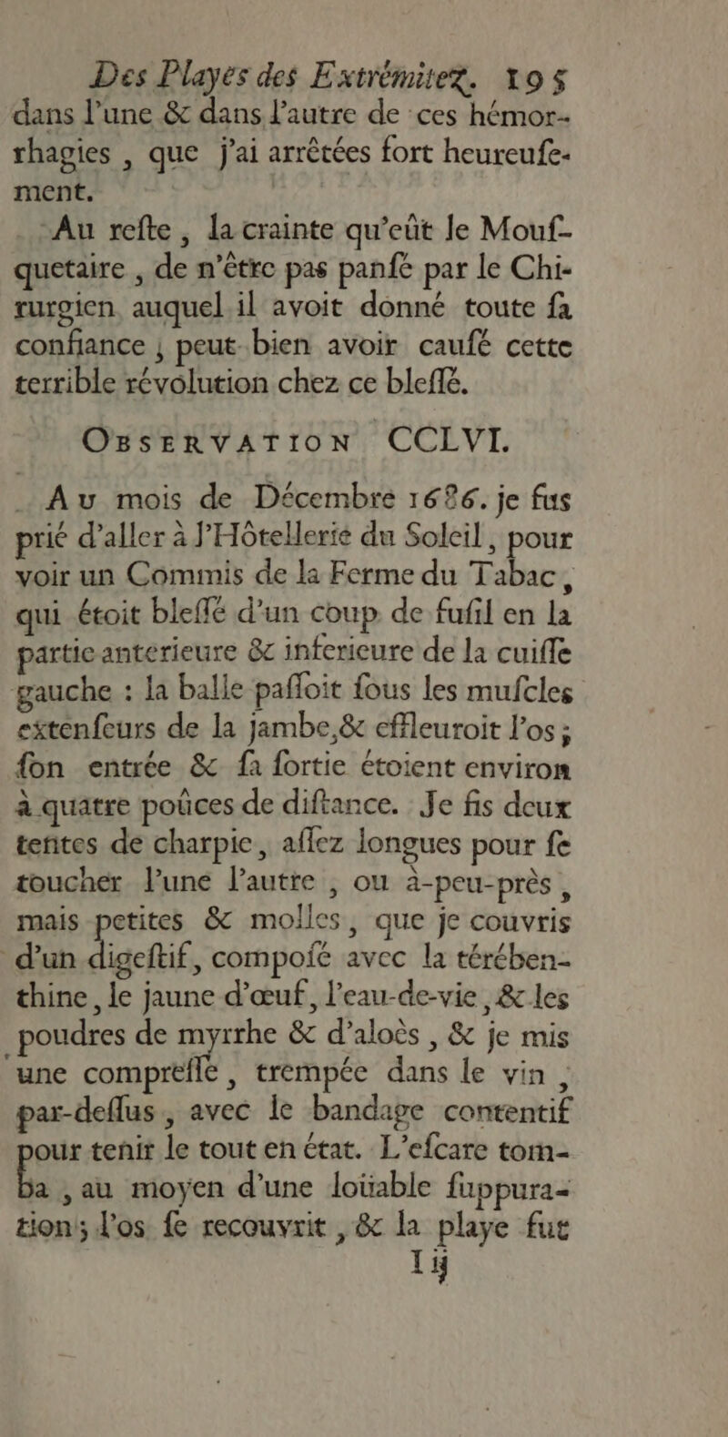 dans l’une &amp; dans l’autre de ces hémor- rhagies , que j'ai arrêtées fort heureufe- ment. Au refte, la crainte qu’eût le Mouf- quetaire , de n'être pas panfe par le Chi- rurgien auquel il avoit donné toute fa confiance | peut.bien avoir caufé cette terrible révolution chez ce bleffé. OgseErRvATION CCLVI. Au mois de Décembre 1626. je fus prié d’aller à J’'Hôtelerie du Soleil, pour voir un Commis de la Ferme du Tabac, qui étoit bleffé d’un coup de fufil en la partie anterieure &amp;c infcrieure de la cuiffe gauche : la balle pañloit fous les mufcles etenfeurs de la jambe,&amp; effleuroit l'os ; {on entrée &amp; fa fortie étoient environ à quatre poûces de diftance. Je fis deux tentes de charpie, aflez longues pour fe toucher l’une l’autre , ou à-peu-près, mais petites &amp; molles, que je couvris d'un digetif , compoié avec la térében- thine, le jaune d'œuf, l'eau-de-vie &amp; les poudres de myrrhe &amp; d’aloès , &amp; je mis une comprefle , trempée dans le vin, par-deflus , avec le bandage contentif our tenit le tout en état. L’efcare tom- a ,au moyen d’une loüable fuppura- tions; l'os fe recouvrit , &amp; la playe fut 1i