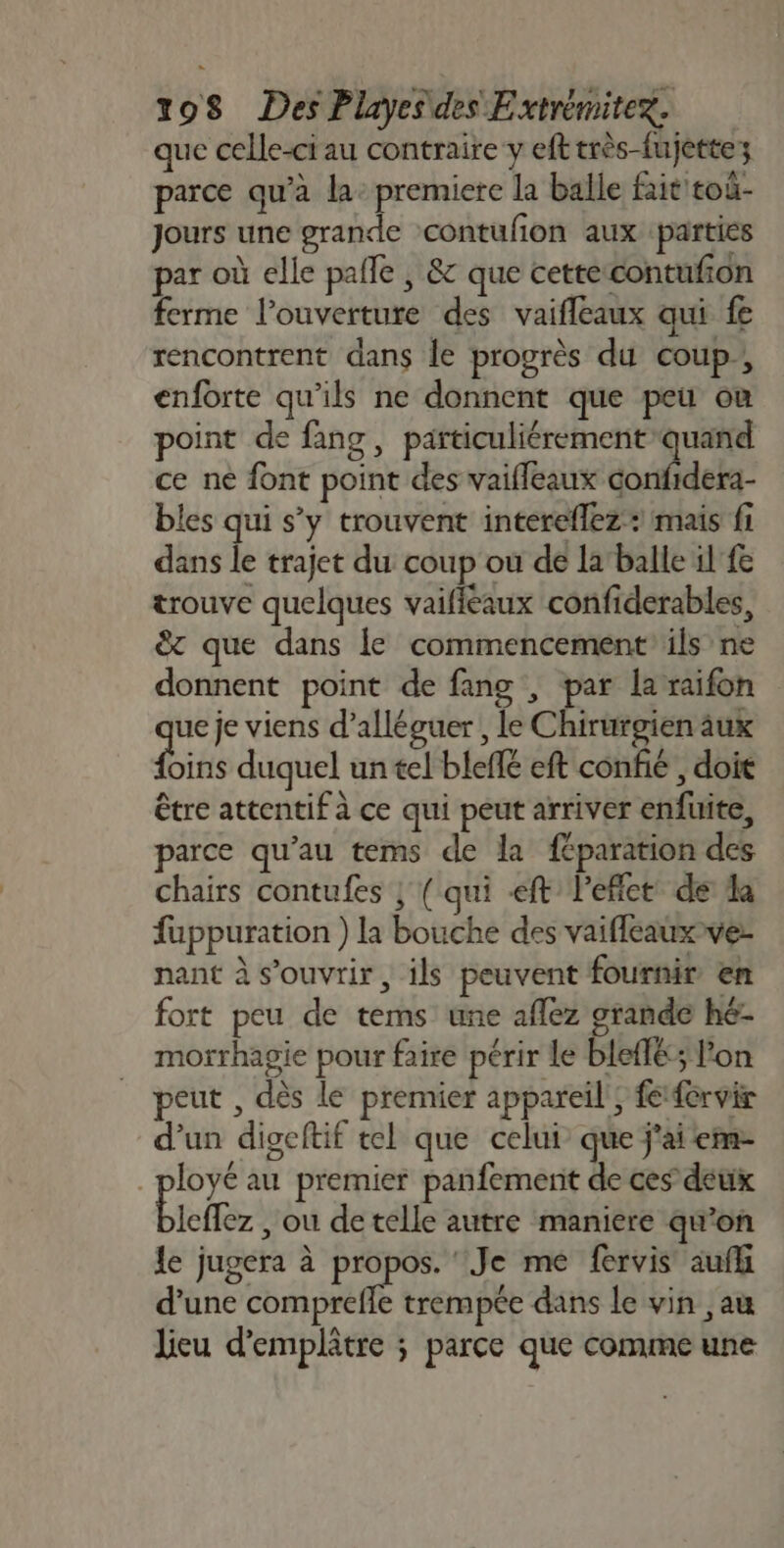 que celle-ci au contraire y efttrès-fujettez parce qu’à la: premiere la balle fait toù- Jours une grande contufon aux parties par où elle palle ; &amp; que cettecontufon ferme l'ouverture des vaifleaux qui fe rencontrent dans le progrès du coup, enforte qu’ils ne donnent que peu où point de fang, particuliérement quand ce ne font point des vaifleaux confidera- bles qui s’y trouvent intereflez: mais fi dans le trajet du coup ou de la‘balle il fe trouve quelques vaifléaux confiderables, &amp; que dans le commencement ils ne donnent point de fang , par laraifon ue je viens d’alléguer , le Chirurgien aux Lins duquel un tel blefé eft confié , doit être attentif à ce qui peut arriver enfuite, parce qu’au tems de la féparation des chairs contufes ; ( qui ft leflet de la fuppuration ) la bouche des vaifleauxver nant à s'ouvrir, ils peuvent fournir en fort peu de tems une aflez grande hé morrhagie pour faire périr le bleflé; l'on peut , dès le premier appareil; fefervir d’un digeltif tel que celui que j'ai em- _ployé au premier panfemenit de ces deux Btefez , où de telle autre maniere qu’on le jugera à En “Je me fervis aufk d'une comprefle trempée dans le vin ,au lieu d'emplâtre ; parce que comme une