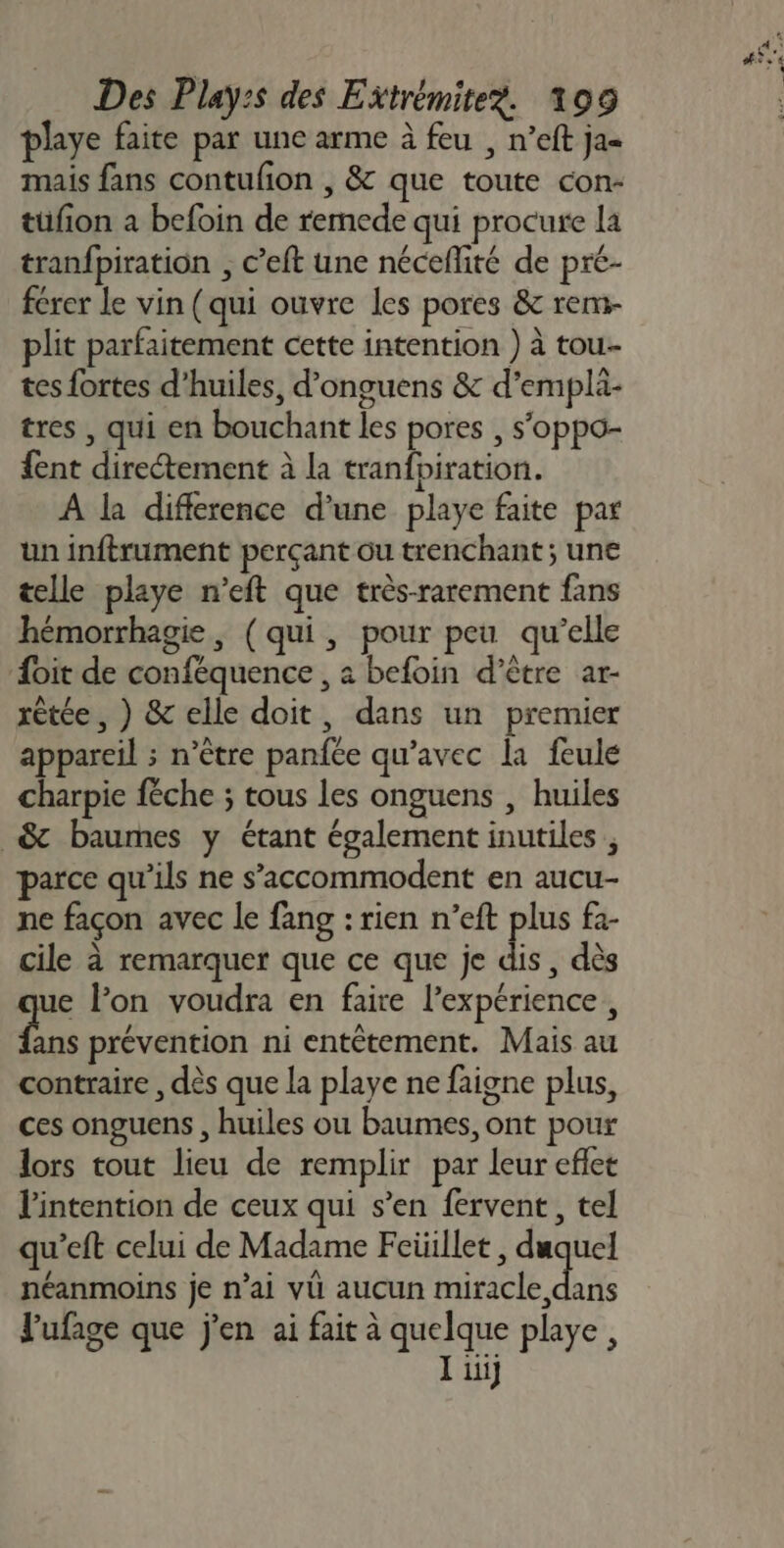 playe faite par une arme à feu , n’eft ja- mais fans contufion , &amp; que toute con- tüfion a befoin de remede qui procure la tranfpiration , c’eft une néceñlité de pré- férer Le vin (qui ouvre les pores &amp; rem- plit parfaitement cette intention ) à tou-- tes fortes d'huiles, d’onguens &amp; d’emplä- tres , qui en bouchant les pores , s'oppo- {ent directement à la tranfbiration. À la difference d’une playe faite par un inftrument perçant ou trenchant; une telle playe n’eft que très-rarement fans hémorrhagie, (qui, pour peu qu’elle {oit de conféquence , à befoin d’être ar- rètée, ) &amp; elle doit, dans un premier appareil ; n’être panfée qu'avec la feule charpie féche ; tous les onguens , huiles _&amp; baumes y étant également inutiles ; parce qu’ils ne s’accommodent en aucu- ne façon avec le fang : rien n’eft plus fa- cile à remarquer que ce que je dis, dès ue l’on voudra en faire l'expérience, Fe prévention ni entétement. Mais au contraire , dès que la playe ne faigne plus, ces onguens , huiles ou baumes, ont pour lors tout lieu de remplir par leur eflet l'intention de ceux qui s’en fervent, tel qu'eft celui de Madame Feüillet, Re néanmoins je n’ai vü aucun miracle dans lufage que j'en ai fait à AL playe , iii