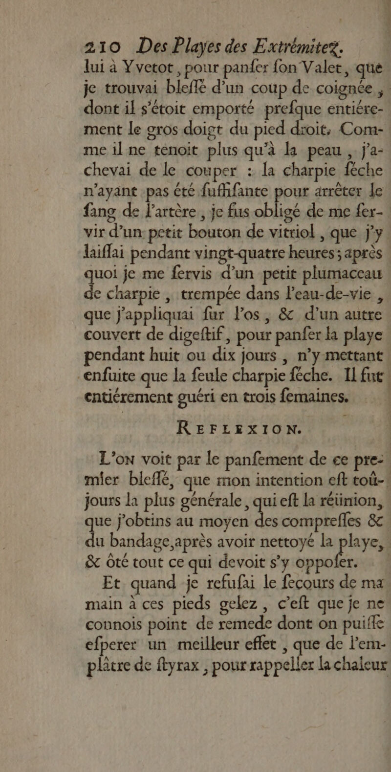 lui à Yvetot , pour panfer fon Valet, que je trouvai bleffe d’un coup de coignée ,: dont il s'étoit emporté prefque entiére- ment le gros doigt du pied droit, Com- me il ne tenoit plus qu’à la peau , j'a- chevai de le couper : la charpie féche n'ayant pas été fufhfante pour arrêter le fang de l'artère, je fus obligé de me fer- vir d’un: petit bouton de vitriol , que jy laiflai pendant vingt-quatre heures; après ques je me fervis d’un petit plumaceau e charpie | trempée dans l’eau-de-vie , que j'appliquai fur los, &amp; d’un autre couvert de digeftif, pour panfer la playe pendant huit ou dix jours | n’y mettant! _enfüite que la feule charpie féche. Il fut! entiérement guéri en trois femaines. REFLEXION. L'on voit par le panfement de ce pre:. mier bleflé, que mon intention eft toû-! jours la plus générale, qui eft la réüinion, que j'obtins au moyen pe comprefles 8c du bandage après avoir nettoyé la playe,. &amp; oté tout ce qui devoit s’y sr 2 Et quand je refufai le fecours de ma main à ces pieds gelez, c’eft que je ne connois point de remede dont on puiffe efperer un meilleur effet , que de l’em- plâtre de ftyrax , pour rappeller la chaleur