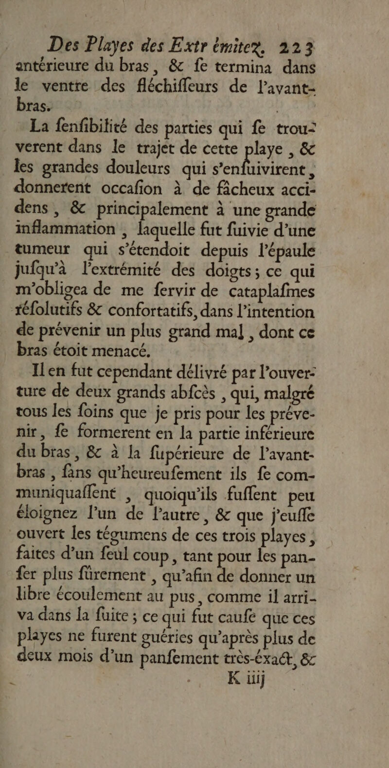 antérieure du bras, &amp; fe termina dans le ventre des fléchifleurs de lavant- bras. | La fenfibilité des parties qui fe trou: verent dans le trajet de cette playe , &amp; les grandes douleurs qui Jentieene donnerent occafion à de fâcheux acci- dens , &amp; principalement à une grande inflammation | laquelle fut fuivie d’une tumeur qui s’étendoit depuis l'épaule jufqu'à l'extrémité des doigts; ce qui m'obligea de me fervir de cataplafmes téfolutifs &amp; confortatifs, dans l'intention de prévenir un plus grand mal , dont ce bras étoit menacé. ILen fut cependant délivré par l’ouver- ture de deux grands abfcès , qui, malgré tous les foins que je pris pour les préve- nir, { formerent en la partie inférieure du bras, &amp; à la fupérieure de l’avant- bras , fans qu'heureufement ils fe com- muniquaflent , quoiqu'ils fuflent peu éloignez l’un de lautre, &amp; que j'euffe ouvert les tégumens de ces trois playes, faites d’un feul coup, tant pour les pan- fer plus fürement , qu’afin de donner un libre écoulement au pus, comme il arri- va dans la fuite ; ce qui fut caufé que ces playes ne furent guéries qu'après plus de deux mois d’un panfement très-éxa, 8 | K ii