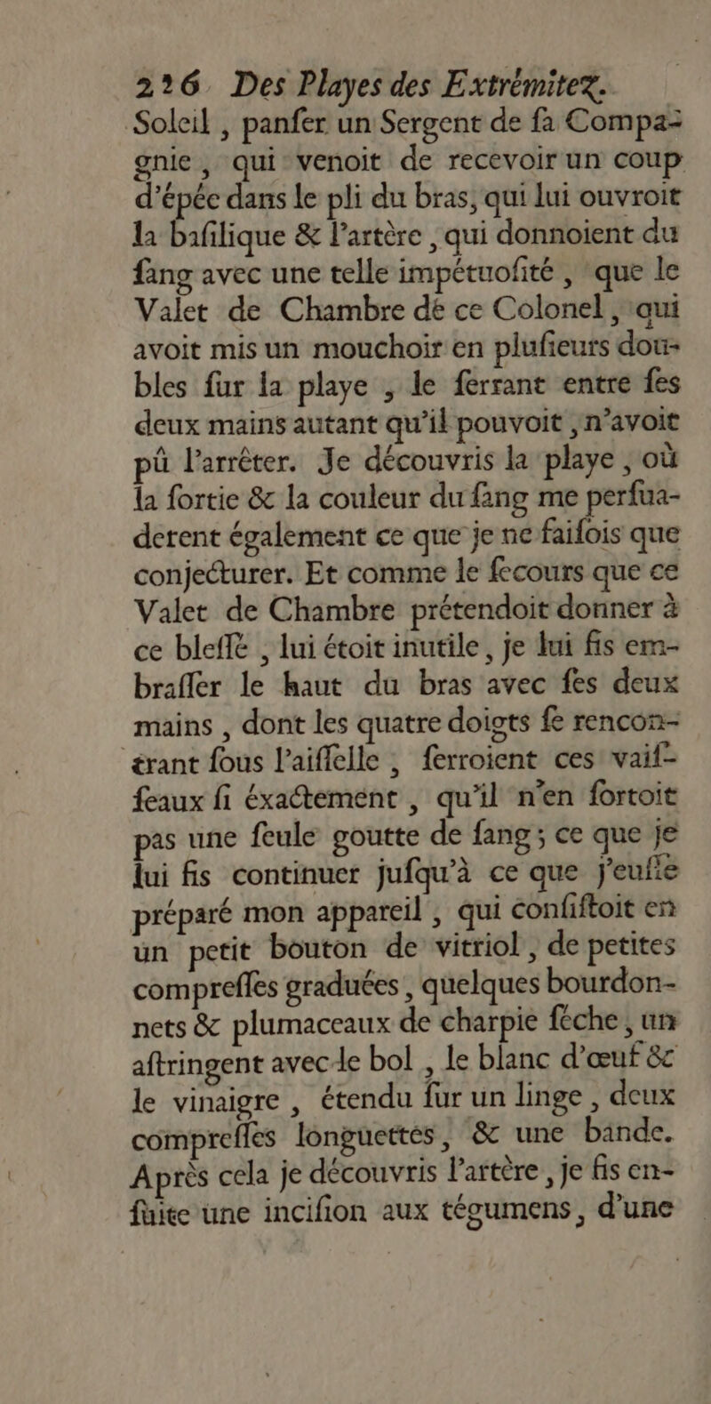 Soleil , panfer un Sergent de fa Compaz gnie, qui venoit de recevoir un coup d’épéc dans le pli du bras, qui lui ouvroit la baflique &amp; l'artère , qui donnoient du fang avec une telle impétuofité , que le Valet de Chambre dé ce Colonel ,taui avoit mis un mouchoir en plufieurs dou- bles fur la playe ; le ferrant entre fes deux mains autant qu’il pouvoit ,n’avoit pû l'arrêter. Je découvris la playe , où la fortie &amp; la couleur du fang me perfua- derent également ce que je ne faifois que conjecturer. Et comme le fecours que ce Valet de Chambre prétendoit donner à ce blefié , lui étoit inutile, je lui fis em- brafler le haut du bras avec fes deux mains , dont les quatre doigts fe rencon- érant fous l’aiffelle ; ferroient ces vaif- faux fi éxaétement , qu'il n'en fortoit pas une feule goutte de fang; ce que je lui fs continuer jufqu'à ce que j'eufie préparé mon appareil , qui confiftoit en un petit bouton de vitriol, de petites comprefles graduées , quelques bourdon nets &amp; plumaceaux de charpie féche ; un aftringent avece bol, le blanc d'œuf &amp;c le vinaigre , étendu fur un linge , deux comprefles longuettés, &amp; une binde. Après cela je découvris l'artère, je fis en- fuite une incifion aux técumens, d’une