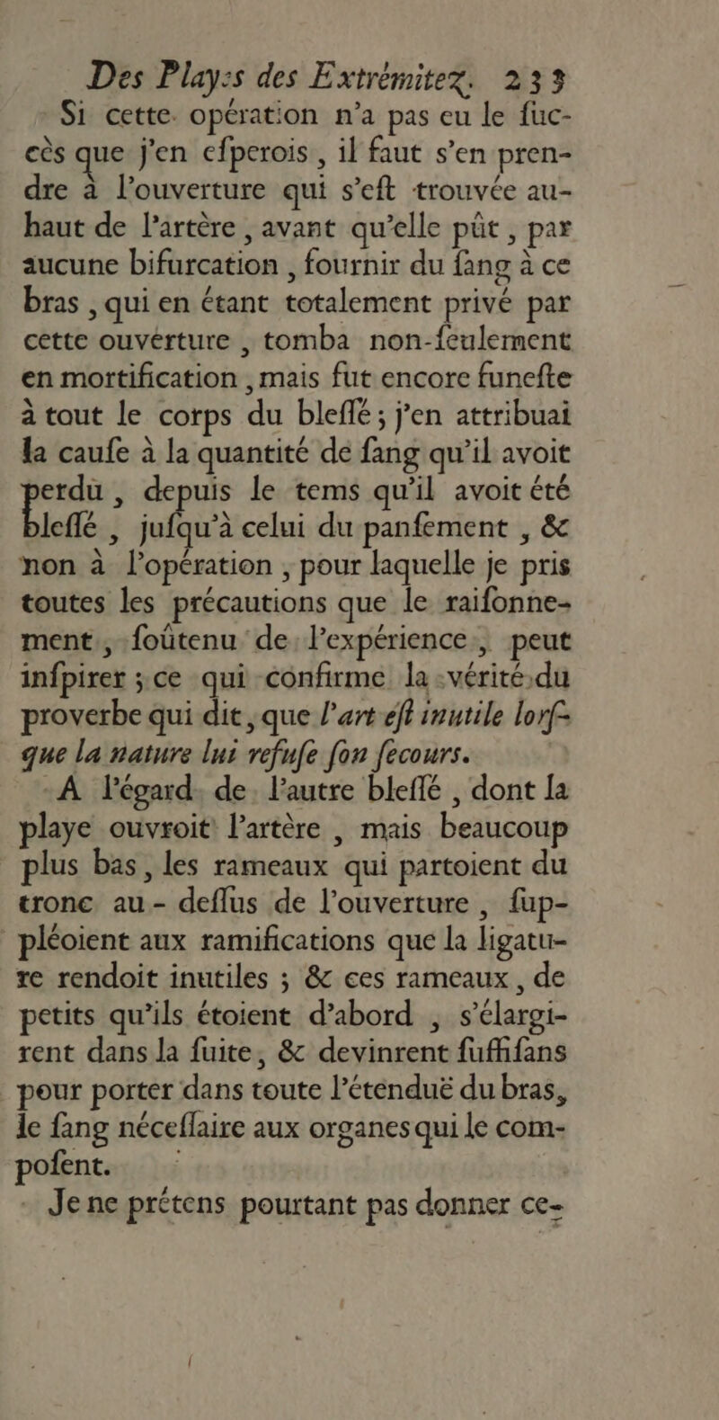 Si cette. opération n’a pas eu le fuc- cès que j'en cfperois., il faut s’en pren- dre à l'ouverture qui s’eft trouvée au- haut de l'artère , avant qu’elle püt , par aucune bifurcation , fournir du fang à ce bras , qui en étant totalement privé par cette ouvérture , tomba non-feulement en mortification , mais fut encore funefte à tout le corps du bleflé; j’en attribuai la caufe à la quantité de fang qu’il avoit erdu , depuis le tems qu’il avoit été leflé | jufqu’à celui du panfement , &amp;c non à l'opération , pour laquelle je pris toutes les précautions que le raifonne- ment, foûtenu de l'expérience, peut infpirer ;ce qui confirme la :vérité.du proverbe qui dit ,que l’art éft inutile lorf- que la nature lui refufe fon fecours. A l'égard. de. l’autre bleffé , dont la playe ouvroit: l'artère , mais beaucoup plus bas, les rameaux qui partoient du tronc au- deflus de l'ouverture , fup- _pléoient aux ramifications que la ligatu- re rendoit inutiles ; &amp; ces rameaux, de petits qu’ils étoient d’abord , s’élargi- rent dans la fuite, &amp; devinrent fufhfans pour porter dans toute l’étenduë du bras, le fang néceffaire aux organes qui le com- pofent. - Jene prétens pourtant pas donner ce-