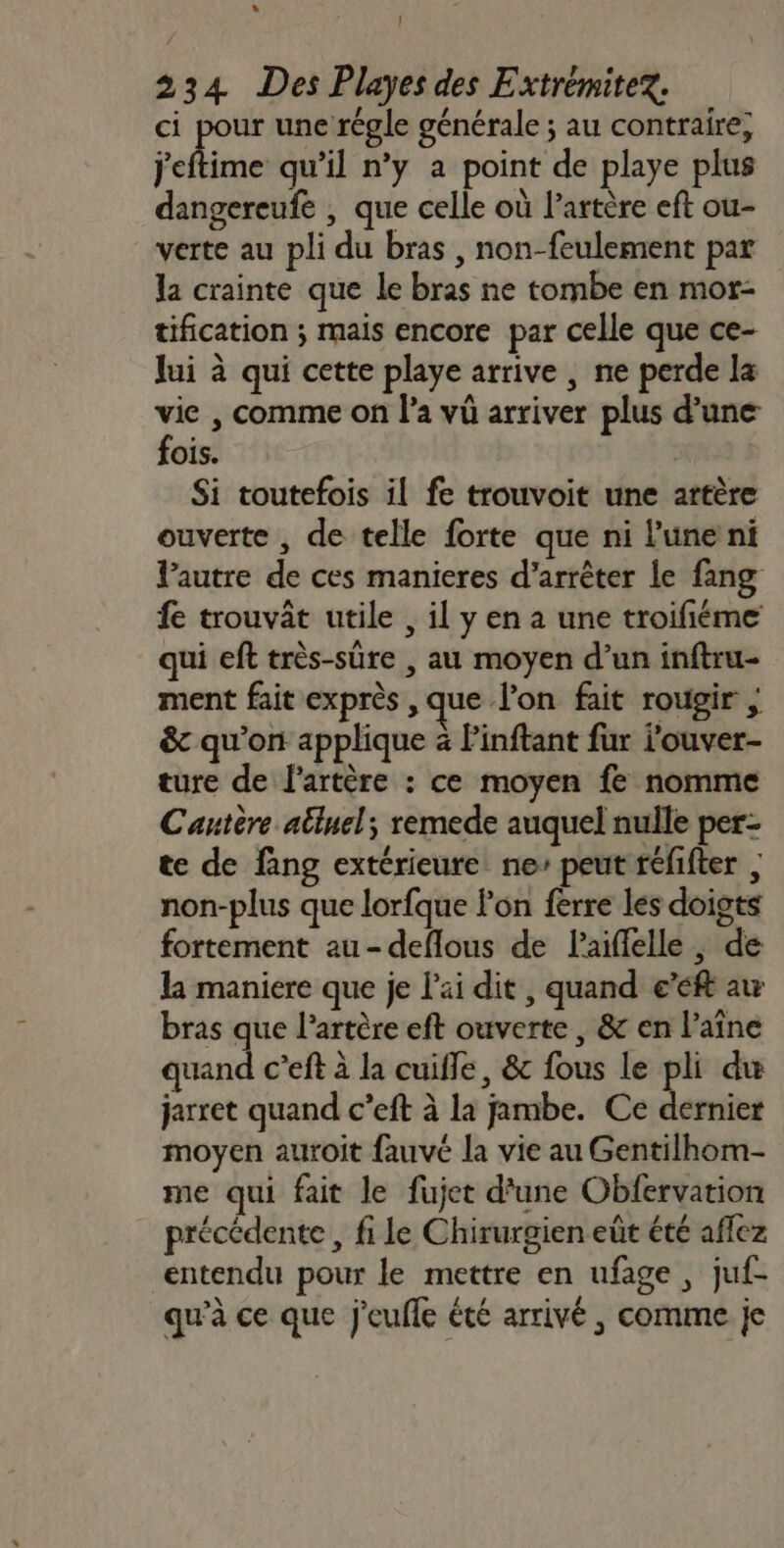 * ! 234 Des Playes des Extrémitex. ci pour une régle générale ; au contraire; jeftime qu'il n’y a point de playe plus dangereufe , que celle où l’artère eft ou- verte au pli du bras , non-feulement par la crainte que le bras ne tombe en mor- tification ; mais encore par celle que ce- lui à qui cette playe arrive , ne perde la vie , comme on l’a vû arriver plus d’une fois. | Si toutefois il fe trouvoit une artère ouverte , de telle forte que ni l'une ni lPautre de ces manieres d'arrêter le fang fe trouvât utile , il y en a une troifiéme qui eft très-sûüre , au moyen d’un inftru- ment fait exprès , que l'on fait rougir | &amp; qu'on applique à Pinftant fur ouver- ture de l'artère : ce moyen fe nomme Cautère atluel; remede auquel nulle per- te de fang extérieure ne’ peut réfifter , non-plus que lorfque l'on ferre les doigts fortement au-deflous de laiflelle, de la maniere que je l'ai dit , quand e’éft au bras que l'artère eft ouverte, &amp; en l’aîne quand c’eft à la cuifle, &amp; fous le . du jarret quand c’eft à la jambe. Ce dernier moyen auroit fauvé la vie au Gentilhom- me qui fait le fujet d'une Obfervation précédente , fi le Chirurgien eût été affez entendu pour le mettre en ufage , juf- qu’à ce que j'eufle été arrivé , comme je