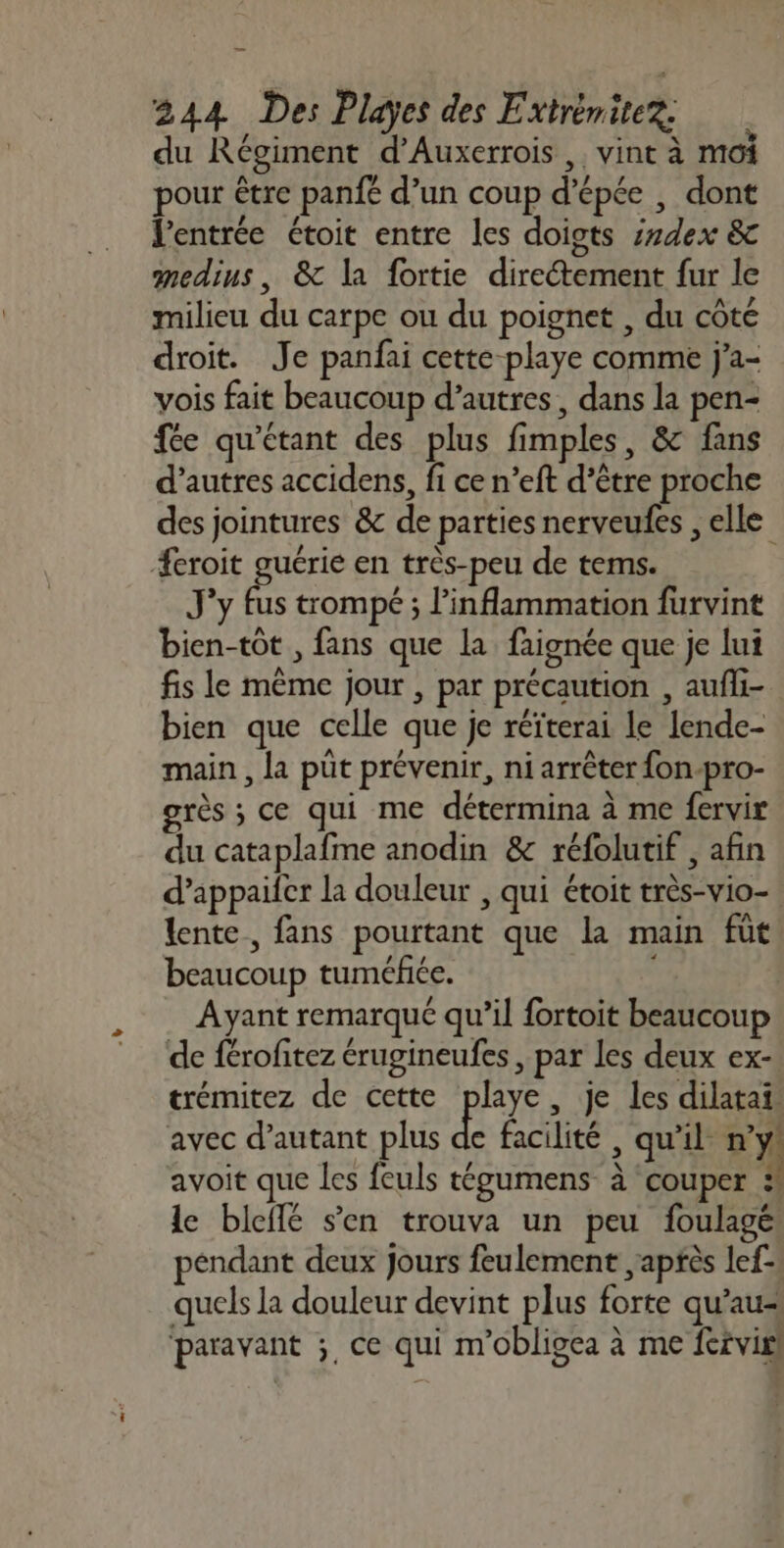 du Régiment d’Auxerrois , vint à moi pour être panfé d’un coup d’épée , dont l'entrée étoit entre les doigts s#dex &amp;c medius, &amp; la fortie direétement fur le milieu du carpe ou du poignet , du côte droit. Je panfai cette-playe comme j'a- vois fait beaucoup d’autres, dans la pen- fée qu'étant des plus fimples, &amp; fans d’autres accidens, fi ce n’eft d’être proche des jointures &amp; de parties nerveufes , elle Æeroit guérie en très-peu de tems. J'y fus trompé ; l’inflammation furvint bien-tôt , fans que la faignée que je lui fis le même jour , par précaution , aufli- bien que celle que je réïterai le lende- main , la püt prévenir, ni arrêter fon-pro- grès ; ce qui me détermina à me fervir du cataplafme anodin &amp; réfolutif , afin d’appaifer la douleur , qui étoit très-vio- lente, fans pourtant que la main fût beaucoup tuméfiée. Ayant remarqué qu’il fortoit beaucoup de férofitez érugineufes , par les deux ex- trémitez de cette playe, je les dilatai. avec d'autant plus de facilité , qu'il ny) avoit que les feuls tgumens à couper : le bleffé s’en trouva un peu foulagé pendant deux Jours feulement après lef-. quels la douleur devint plus forte qu’au paravant ;, ce qui m’obligea à me fervisl