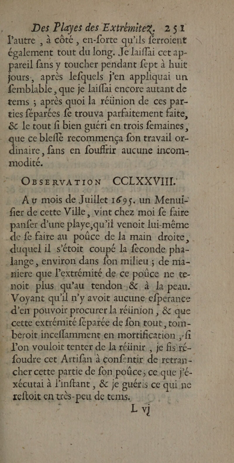 lPautre , à côté , en-forte qu'ils ferroient également tout du long. Je laiffai cet ap- pareil fans y toucher pendant fept à huit jours, après lefquels jen appliquai un femblable , que je laiffai encore autant de tems ; après quoi la réünion de ces par- ties féparées fe trouva parfaitement faite, &amp; le tout fi bien guéri en trois femaines, ue ce bleffé recommença fon travail or- inaire, fans en foufirir aucune incom- modité. * OBsERvATION CCLXXVIIT Av mois de Juillet 169$. un Menui- fier de cette Ville, vint chez moi fe faire panfer d’une playe, qu’il venoit lui-même de fe faire au poüce de là main droite, duquel il s’étoit coupé la feconde pha- ange, environ dans fon milieu ; de mia- niere que l'extrémité de,ce pouce ne te- noit plus qu’au tendon.&amp; à la-peau. Voyant qu'il n’y avoit aucune-efperance d'en pouvoir procurer la réünion | &amp; que cette extrémité fcparée de fon tout, tom- … béroit inceflamment en mortification fi l’on vouloit tenter de la réünir , je fis ré- foudre cet Artifan à confentir de retran- cher cette partie de fon poûce; ce.que j’é- xécutai à l'inftant , &amp; je guéris ce qui ne reftoit en très-peu de tems. - | L v