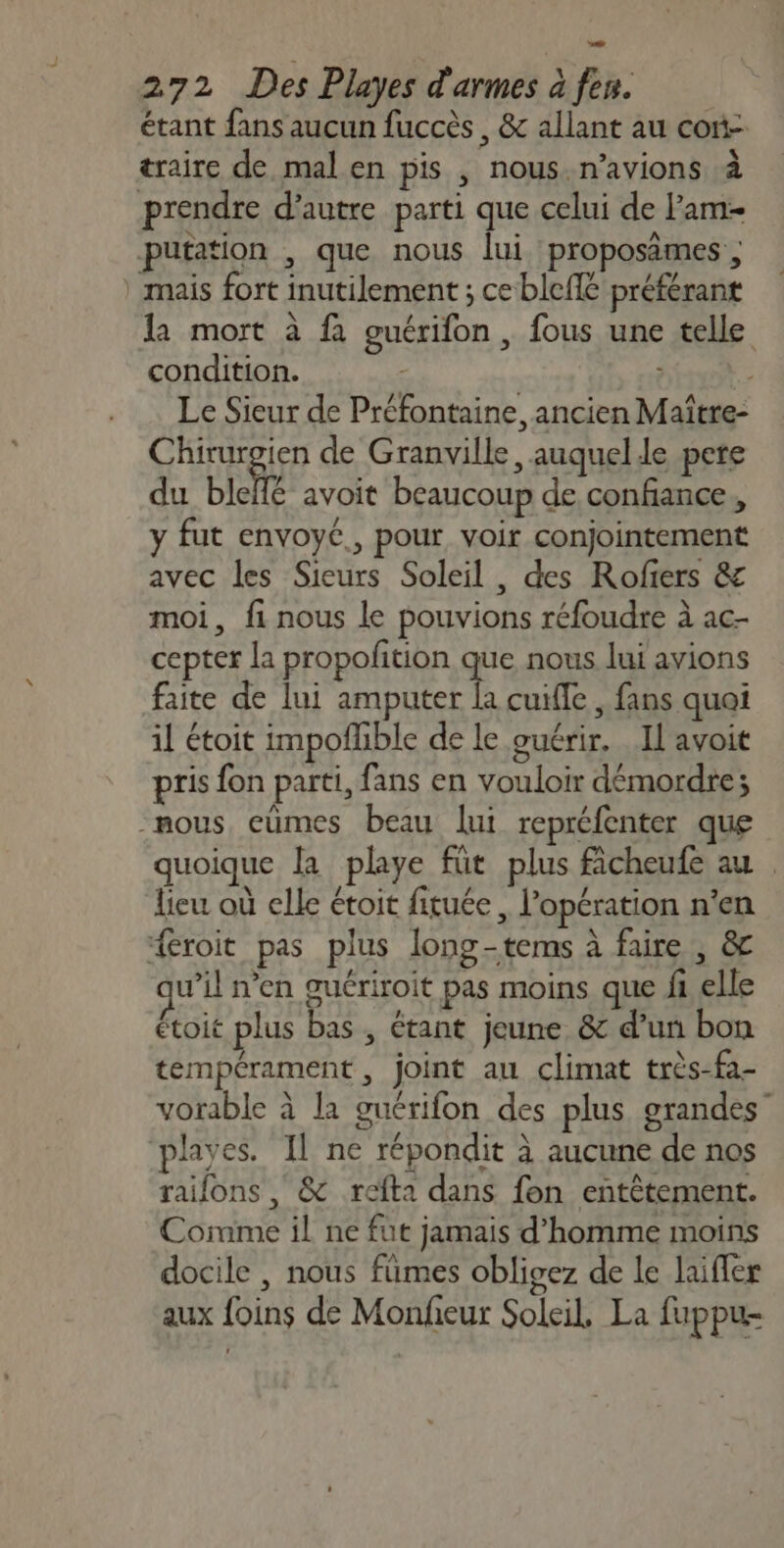 étant fans aucun fuccès , &amp; allant au cori- traire de mal en pis , nous.n’avions à prendre d’autre parti que celui de Pam putation , que nous lui proposämes ; mais fort inutilement ; ce blefle préférant la mort à à guérifon , fous une telle condition. Le Sieur de Préfontaine, ancien Maître- Chirurgien de Granville, auquel.le pere du bic avoit beaucoup de confiance, y fut envoyc., pour voir conjointement avec les Sieurs Soleil , des Rofiers &amp; moi, fi nous le pouvions réfoudre à ac- cepter la propofition que nous lui avions faite de lui amputer la cuifle , fans quai il étoit impofñlible de le guérir. Il avoit pris fon parti, fans en vouloir démordre; mous eumes beau lui repréfenter que quoique la playe füt plus ficheufe au | lieu où elle étoit fituée, l'opération n'en {croit pas plus long-tems à faire , &amp; w’il n’en guériroit pas moins que fh elle étoit plus bas , étant jeune &amp; d’un bon tempérament , joint au climat très-fa- vorable à la guérifon des plus grandes playes. Il ne répondit à aucune de nos raifons , &amp; refta dans fon entètement. Comme il ne fut jamais d'homme moins docile , nous fümes obligez de le laiffer aux foins de Monfeur Soleil, La fuppu-