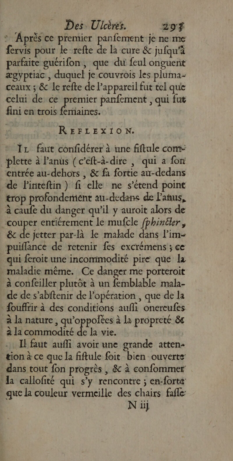 : Après ce premier panfement je ne:me fervis pour le refte de la cure &amp; jufqu’à parfaite guérifon, que du feul onguent ægyptiac , duquel je couvrois les pluma- ceaux ; &amp; le refte de l'appareil fut tel que celui de ce premier panfement , qui fut fini en trois fertiaines. REFLEXION. Îz faut confidérer à une fiftale com plette à l’anus (c’eft-à-dire | qui a fon entrée au-dehors , &amp; fa fortie au-dedans de Finteftin) fi elle ne s'étend point trop profondermient au-dcdans de l'asus, à caufe du danger qu’il y auroit alors de couper entiérement le mufcle fphintler, &amp; de jetter par-là le malade dans l’im- puiflance de retenir fes excrémens ; ce qui feroit une incommodité pire que la maladie même. Ce danger me porteroit à confeiller plutôt à un femblable mala- de de s’abftenir de Popération , que de la fouflrir à des conditions aufli onereufes à la nature, qu’oppolées à la propreté 8e _ à la commodité de la vie. Il faut aufli avoir une grande atten- tion à ce que la fiftule foit bien ouverts dans tout fon progrès | &amp; à confommer la callofité qui s’y rencontre ; en-forta que la couleur vermeille des chairs fafle: