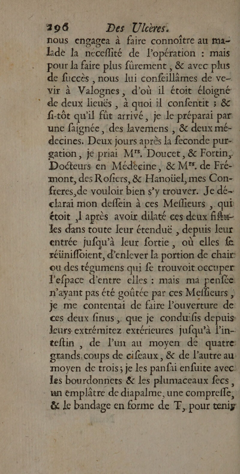 nous engagea à faire connoître au ma- de la ncceflité de l'opération : mais pour la faire plus fürement , &amp; avec plus de fuccès nous lui confeillâmes de ve- vir à Valognes, d’où il étoit éloigné * de deux lieuës | à quoi il confentit ; &amp; fi-tôt qu'il füt arrivé, je le-préparai par une faignée, des lavemens , &amp; deux mé- . decines. Deux jours après la feconde pur- gation, je priai MF, Doucet, &amp; Fortin, Docteurs en Médéçcine, &amp; MF. de Fre- mont, des Rofïers, &amp; Hanoüel,mes Con- freres de vouloir bien s’y trouver. Je dé- elarai mon deflein à ces Meflieurs , qui étoit | après avoir dilaté ces deux fu les dans toute leur étenduë , depuis leur entrée jufqu’à leur fortie, où elles réünifloient, d’enlever la portion de chair: ou des téoumens qui fe trouvoit.oecuper Pefpace d’entre elles : mais ma penfce n'ayant pas été goûtée par ces Meitieurs ; je me contentai de faire l'ouverture de: ces deux finus.,. que je conduifis depuis: leurs extrémitez extérieures jufqu’à l’in- teftin , de l’un au moyen dé quatre: grands, coups de cifeaux , &amp; de l’autre au moyen de trois; je les panfai enfuite avec: les bourdonnets &amp; les plumaceaux fecs, un emplâtre de diapalme,une compreffe, &amp; le bandage en forme de T, pour teniy