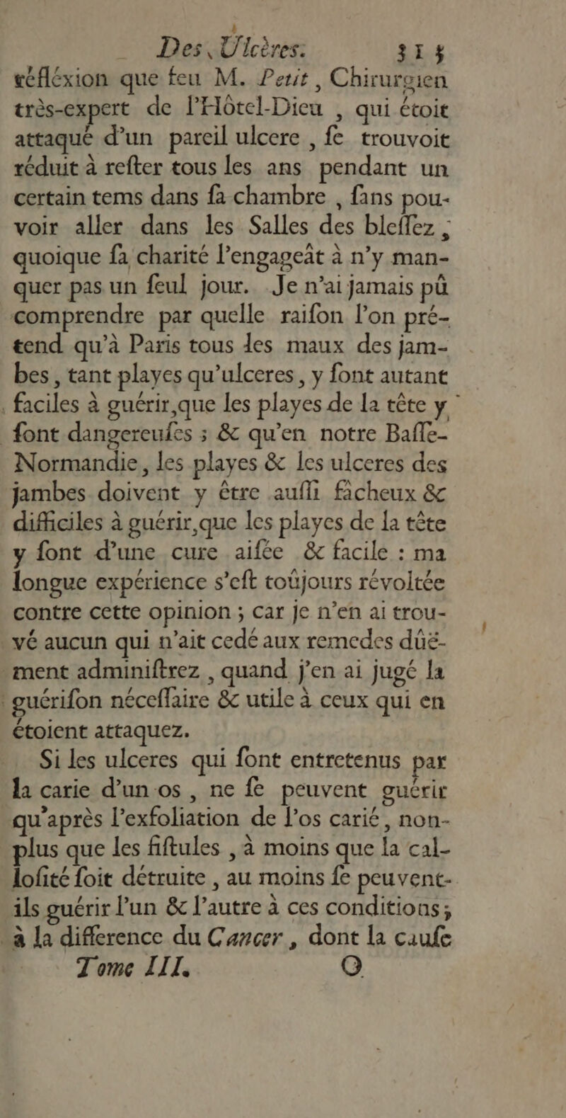 4h Des Ulcères: 313% réfléxion que feu M. Perit, Chirurgien très-expert de l'Hôtel-Dicu , qui étoit attaqué d’un pareil ulcere , fe trouvoit réduit à refter tous les ans pendant un certain tems dans fa chambre , fans pou- voir aller dans les Salles des bleffez | quoique fa charité l’engageät à n’y man- quer pas un feul jour. Je n’ai jamais pü comprendre par quelle raifon lon pré- tend qu’à Paris tous des maux des jam- bes , tant playes qu’ulceres, y font autant , faciles à guérir que les playes de la tête y” font dangereufes ; &amp; qu’en notre Bafle- Normandie, les playes &amp; les ulceres des jambes doivent y être aufli ficheux &amp; difficiles à guérir, que les playes de {a tête y font d’une cure aifée &amp; facile : ma longue expérience s’eft toûjours révoltée contre cette opinion ; Car Je n’en ai trou- vé aucun qui n'ait cedé aux remcedes dûë- ment adminiftrez , quand j'en ai jugé la guérifon néceflaire &amp;c utile à ceux qui en ctoient attaquez. Si les ulceres qui font entretenus par la carie d’un os , ne fe peuvent guérir u’après l’exfoliation de l'os carié, non- lus que les fiftules , à moins que la cal- lofité foit détruite , au moins fe peuvent. ils guérir l’un &amp; l’autre à ces conditions; “a la difference du Cancer, dont la caufe Tome III. G