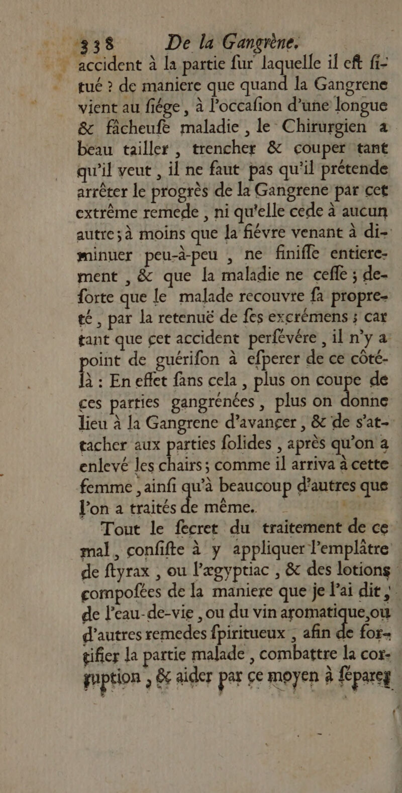 tué ? de maniere que quand la Gangrene vient au fiége, à l'occafion d’une longue &amp; faicheufe maladie , le Chirurgien 4 beau tailler , trencher &amp; couper tant qu'il veut , il ne faut pas qu'il prétende arrêter le progrès de la Gangrene par cet extrême remede , ni qu'elle cede à aucun minuer peu-à-peu , ne finifle entiere- ment , &amp; que la maladie ne cefle ; de- forte que le malade recouvre fa propre- té , par la retenuë de fes excrémens ; cat point de guérifon à efperer de ce côté- à : En effet fans cela , plus on cu de ces parties gangrenées , plus on donne tacher aux parties folides , après qu’on a femme , ainfi se beaucoup d’autres que lon a traités de même. | Tout le fecret du traitement de ce de l’eau-de-vie , ou du vin aromatique,ow d’autres remedes fpiritueux , afin de for tifier la partie malade , combattre La cor: 4 t