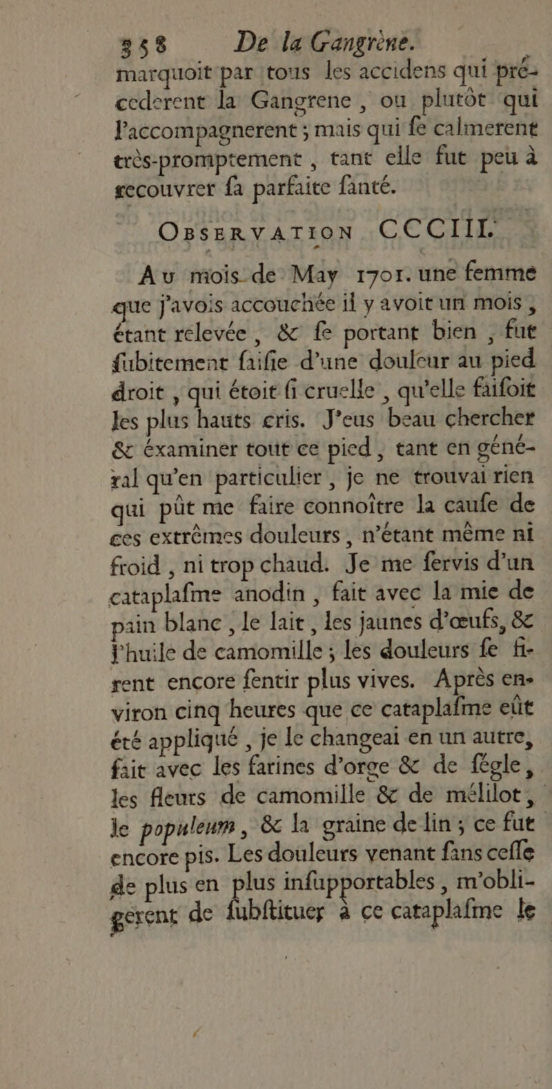 marquoit par tous les accidens qui pré- cederent la Gangrene , ou plutôt qui l'accompagnerent ; mais qui fe calmerent très-promptement , tant elle fut peu à gecouvrer fa parfaite fanté. OBSERVATION CECI Au mois de May 1701.une femme que j'avois accouchée il y avoit un mois , étant relevée, &amp; fe portant bien , fut fubitement faifie d’une doulcur au pied droit , qui étoit fi cruelle , qu’elle faifoit les plus hauts cris. J’eus beau chercher &amp;c éxaminer tout ce pied, tant en géné- ral qu’en particulier , je ne trouvai rien qui pût me faire connoître la caufe de ces extrèmes douleurs, n'étant même ni froid , nitrop chaud. Je me fervis d’un cataplafme anodin , fait avec la mie de ain blanc , le lait, Les jaunes d'œufs, 8 j'huile de camomille ; les douleurs fe f- rent encore fentir plus vives. Après en- viron cinq heures que ce cataplafme eût été appliqué , je le changeaï en un autre, fait avec les farines d’orge &amp; de fégle, les fleurs de camomille &amp; de mélilot, le populenm , &amp; la graine de lin; ce fut encore pis. Les douleurs venant fans cefle de plus en plus infupportables , m'obli- gerent de fubftituer à ce cataplafme le