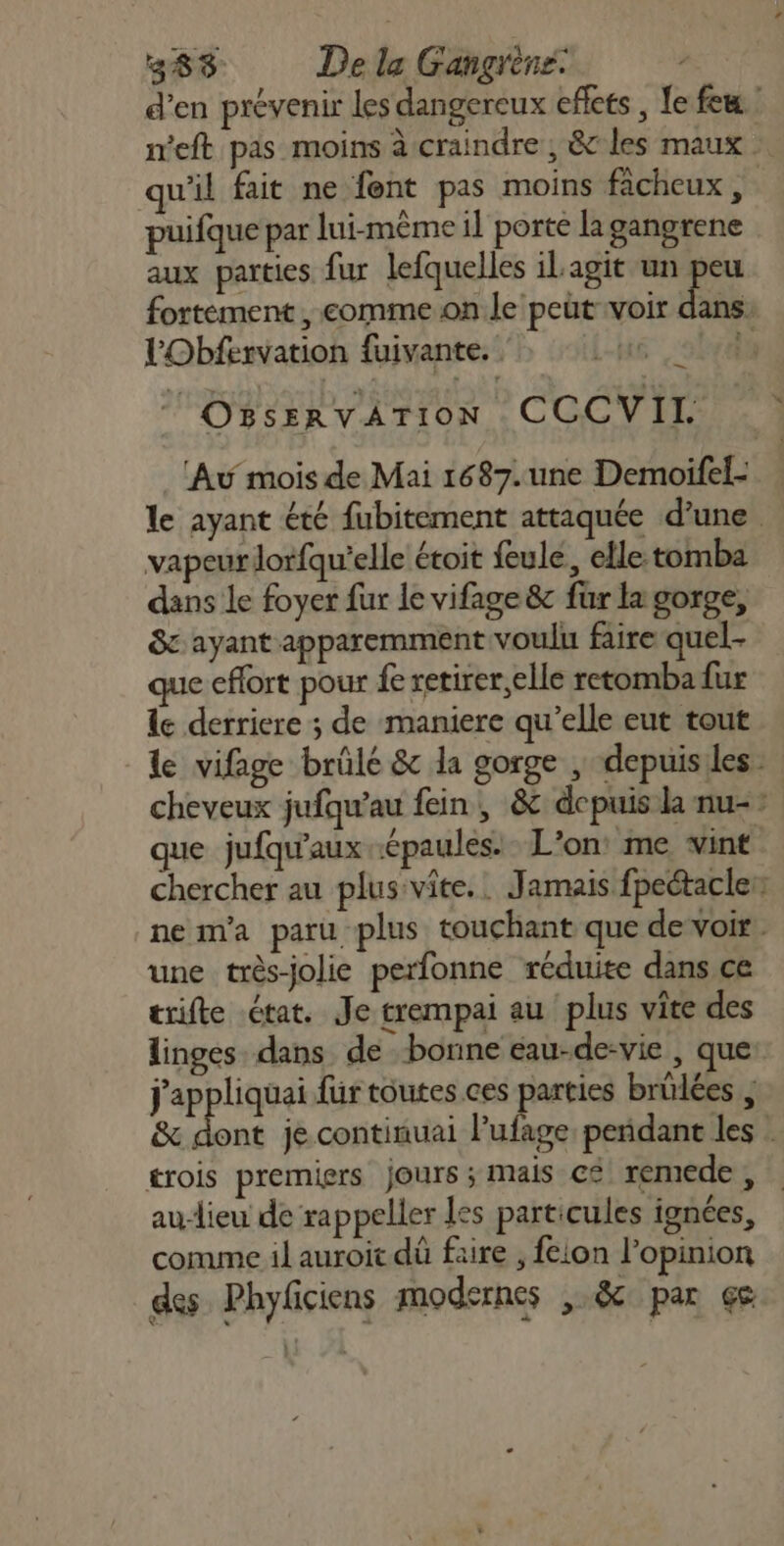 d’en prévenir les dangereux effets , Le fem: ieft pas moins à craindre ; &amp;c les maux qu'il fait ne fent pas moins fâcheux , puifque par lui-même il porte la gangrene aux parties fur lefquelles il agit un peu fortement , comme on le peut voir dans. VObfervation fuivante. |-jué d OBSERVÂTION CCCVIL Au mois de Mai 1687. une Demoifel- le ayant été fubitement attaquée d’une vapeur lorfqu'elle étoit feule, elle-tomba dans le foyer fur le vifage 8 für la gorge, &amp; ayant apparemment voulu faire quel- que effort pour fe retirer,elle retomba fur le derriere ; de maniere qu’elle eut tout le vifage brûlé &amp; la gorge , depuisiles cheveux jufqu’au fein, &amp; depuis la nu- que jufqu'aux épaules. L'on: me vint chercher au plus:vite.. Jamais fpectaclen nem'a paru plus touchant que de voir. une très-jolie perfonne réduite dans ce trifte état. Je trempai au plus vite des linges dans de bonne eau-de-vie , que: j'appliquai für toutes ces parties brülées ; &amp; dont je continuai l’ufage pendant les . £rois premiers Jours ; mais c£ remede , audieu de rappeller les particules ignées, comme il auroit dû faire , feion l’opinion des Phyficiens modernes ,.&amp; par çs