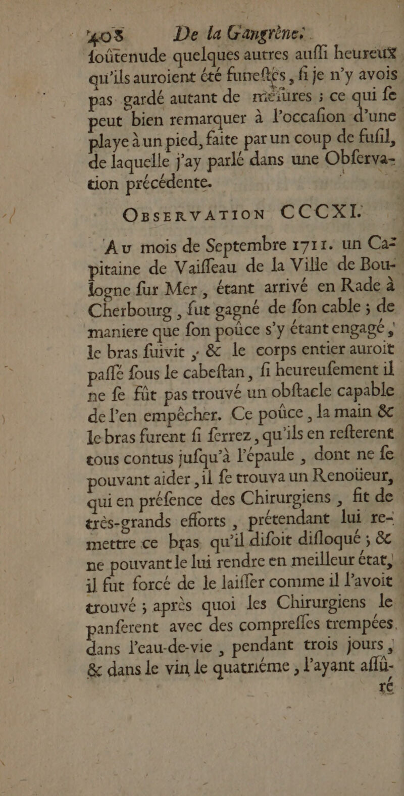 foûtenude quelques autres aufli heureux qu'ils auroient été funeflés, fi je n’y avois pas gardé autant de méiures ; ce qui fe peut bien remarquer à loccafon Lise | playe à un pied, faite par un coup de fufil, de laquelle j'ay parlé dans une Obferva- tion précédente. Lt A OBservATION CCCXI. Au mois de Septembre 1711. un Cas pitaine de Vaiffeau de la Ville de Bou, logne fur Mer, étant arrivé en Rade à Cherbourg , fut gagné de fon cable ; de maniere que fon poûce s’y étant engage, le bras fiuvit ; &amp; le corps entier auroit palfé fous le cabeftan, fi heureufement il ne fe füt pas trouvé un obftacle capable de l'en empêcher. Ce poûce , la main &amp;e Le bras furent fi ferrez, qu'ils en refterent tous contus jufqu’à l'épaule , dont ne fe pouvant aider ,il fe trouva un Renoticur, qui en préfence des Chirurgiens , fit de | éres-grands cflorts, prétendant lui re- mettre ce bras qu'il difoit difloqué ; &amp;c ne pouvant le lui rendre en meilleur état. il fut forcé de le laiffer comme il l’avoit trouvé ; après quoi les Chirurgiens le. panferent avec des comprefles trempées. dans l’eau-de-vie , pendant trois jours , &amp; dans le vin le quatriéme , l'ayant affü- | té