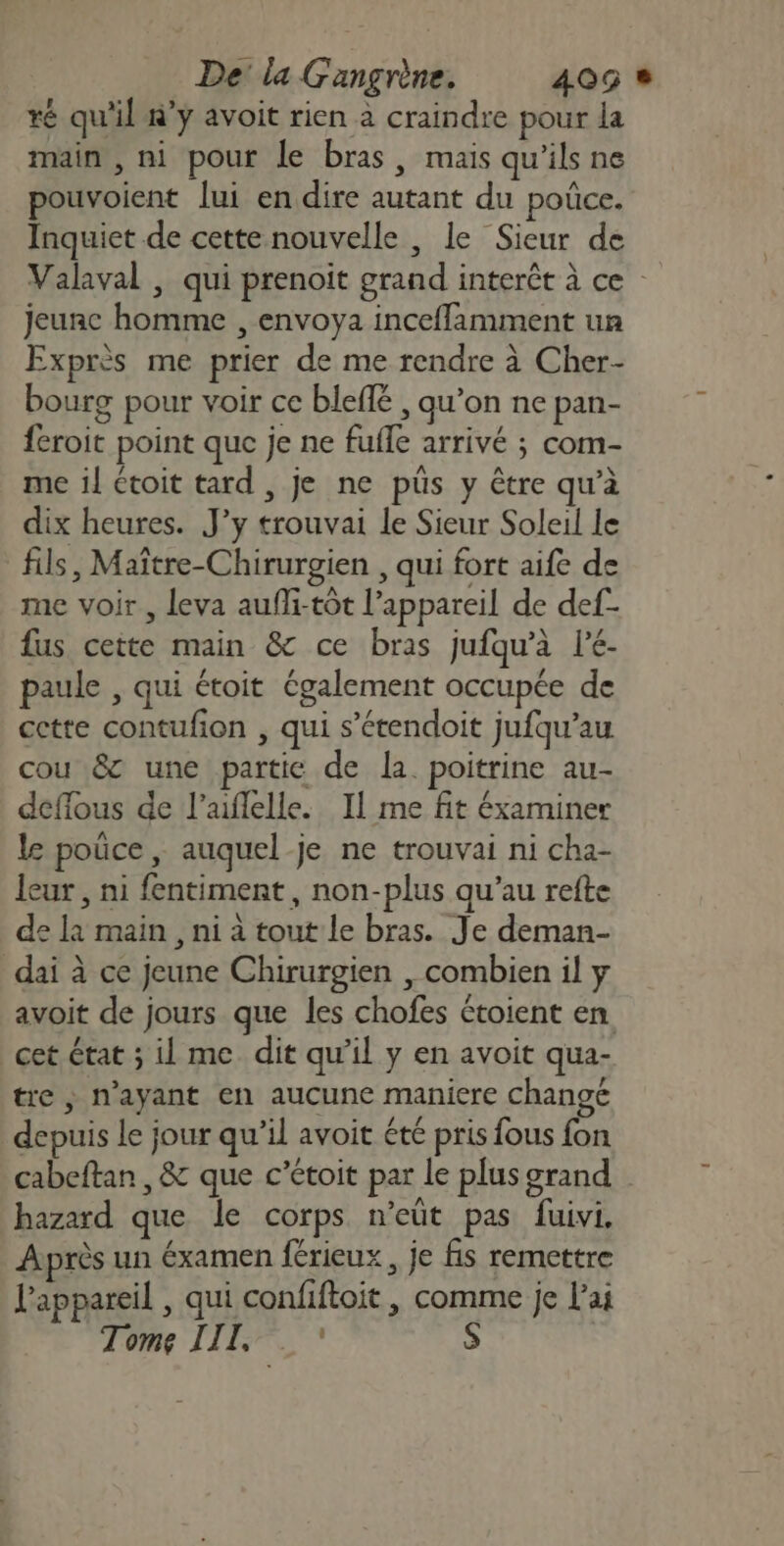 ré qu'il #’y avoit rien à craindre pour la main , ni pour le bras, mais qu'ils ne pouvoient lui en dire autant du poûce. Inquiet de cette nouvelle , le Sieur de Valaval , qui prenoit grand interêt à ce jeunc homme , envoya inceffamment un Exprès me prier de me rendre à Cher- bourg pour voir ce bleffé , qu’on ne pan- feroit point que je ne fufle arrivé ; com- me il étoit tard , je ne püs y être qu’à dix heures. J’y trouvai le Sieur Soleil le fils, Maître-Chirurgien , qui fort aife de me voir , leva aufli-tôt l'appareil de def- fus cette main &amp; ce bras jufqu’à lé- paule , qui étoit également occupée de cette contufion , qui s’étendoit jufqu’au cou &amp; une partie de la. poitrine au- deffous de l’aflelle. Il me fit éxaminer le poûce, auquel je ne trouvai ni cha- leur , ni fentiment , non-plus qu’au refte de la main, ni à tout le bras. Je deman- dai à ce jeune Chirurgien , combien il y avoit de jours que les chofes étoient en cet état ; il me dit qu’il y en avoit qua- tre , n'ayant en aucune maniere changé depuis le jour qu’il avoit été pris fous fon cabeftan , &amp; que c’étoit par le plusgrand hazard que le corps n’eût pas fuivi. Après un éxamen férieux, je fis remettre l'appareil , qui confiftoit , comme je l'ai Tome III, s à