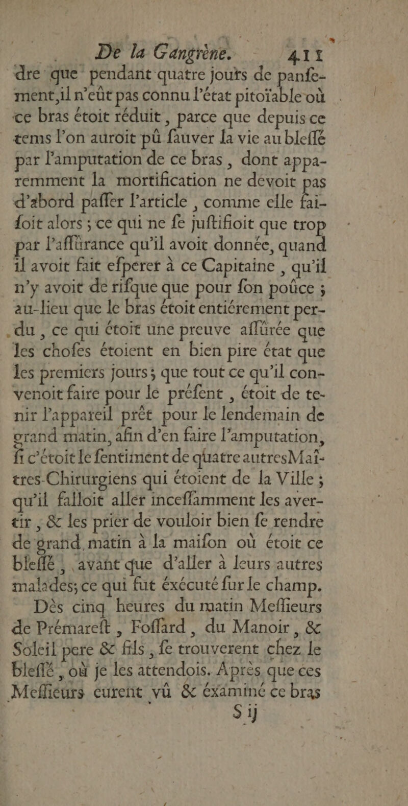 ,. DE la Gangrène. '41x dre que pendant quatre jouts de panfe- ment, il n’eût pas connu l’état pitoïable où ce bras étoit réduit, parce que depuis ce . æems l’on auroit pû fauver la vie au bleffe par l'amputation de ce bras, dont appa- remment la mortification ne devoit pas d’abord pañler l’article , comme elle É foit alors ; ce qui ne fe juftifioit que trop par l’affürance qu’il avoit donnée, quand _ il avoit fait efperer à ce Capitaine , qu’il n’y avoit de rifque que pour fon poûce ; au- lieu que le bras étoit entiérement per- du , ce qui étoit une preuve aflürée que les chofes étoient en bien pire état que les premiers jours ; que tout ce qu’il con- venoit faire pour le préfent , étoit de te- nir l’appaïeil prét pour le lendemain de grand matin, afin d’en faire l’amputation, fi c’étoit Le fentiment de quatre autresMat- tres Chirurgiens qui étoient de la Ville ; qu’il falloit aller inceffamment les aver- tir, &amp; les prier de vouloir bien fe rendre dé grand, matin à la maifon où étoit ce bIefé ; avañe que d'aller à leurs autres malades; ce qui fut éxécuté fur le champ. Dès cinq heures du matin Meffieurs de Prémareft , Foflard, du Manoir, &amp; Soleil pere &amp; fils , fe trouverent chez le bleffé , où je les attendois. Après queces Meflieurs Curent vü &amp; éxaminé ce bras S ij ’